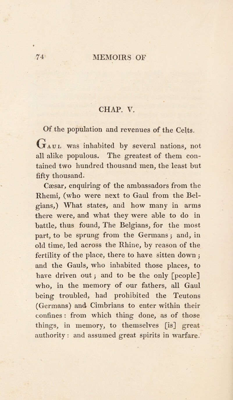 CHAP. V. Of the population and revenues of the Celts, Gaul was inhabited by several nations, not all alike populous. The greatest of them con¬ tained two hundred thousand men, the least but fifty thousand. Caesar, enquiring of the ambassadors from the Rhemi, (who were next to Gaul from the Bel¬ gians,) What states, and how many in arms there were, and what they were able to do in battle, thus found. The Belgians, for the most part, to be sprung from the Germans 3 and, in old time, led across the Rhine, by reason of the fertility of the place, there to have sitten down 3 and the Gauls, who inhabited those places, to have driven out 3 and to be the only [people] who, in the memory of our fathers, all Gaul being troubled, had prohibited the Teutons (Germans) and Cimbrians to enter within their confines : from which thing done, as of those things, in memory, to themselves [is] great authority: and assumed great spirits in warfare.