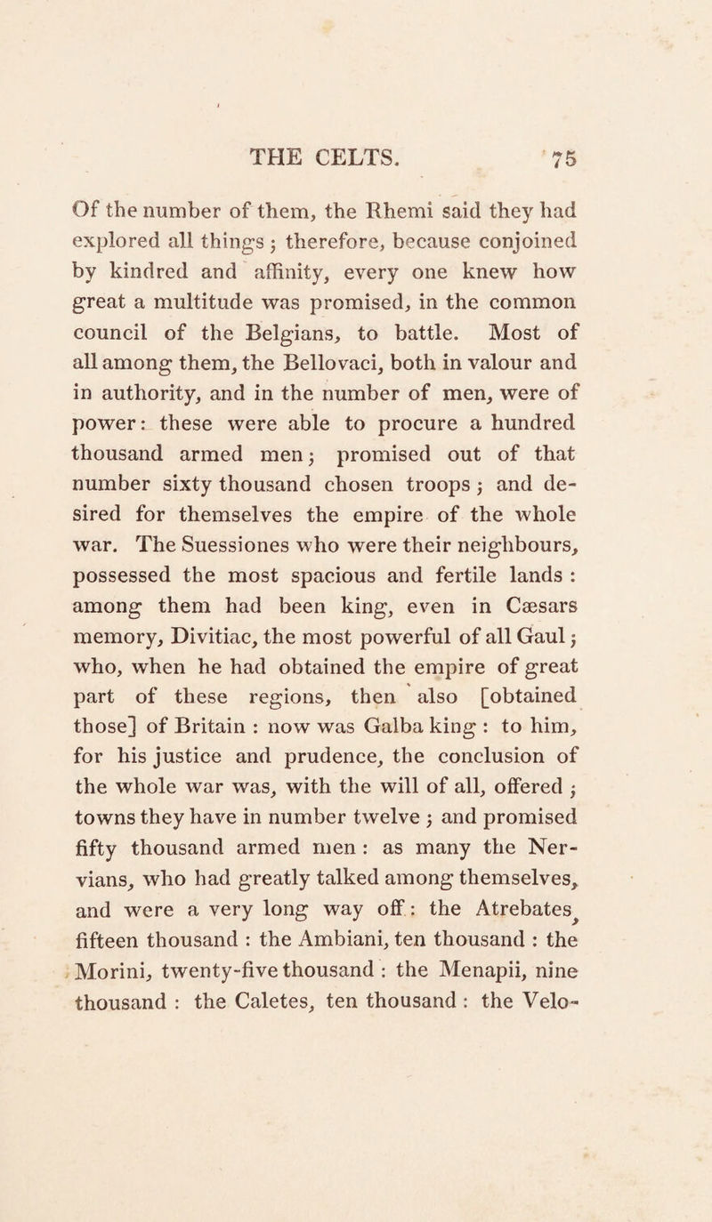 Of the number of them, the Rhemi said they had explored all things j therefore, because conjoined by kindred and affinity, every one knew how great a multitude was promised, in the common council of the Belgians, to battle. Most of all among them, the Bellovaci, both in valour and in authority, and in the number of men, were of power: these were able to procure a hundred thousand armed men j promised out of that number sixty thousand chosen troops 3 and de¬ sired for themselves the empire of the whole war. The Suessiones who were their neighbours, possessed the most spacious and fertile lands : among them had been king, even in Caesars memory, Divitiac, the most powerful of all Gaul; who, when he had obtained the empire of great part of these regions, then also [obtained those] of Britain : now was Galba king : to him, for his justice and prudence, the conclusion of the whole war was, with the will of all, offered } towns they have in number twelve j and promised fifty thousand armed men : as many the Ner- vians, who had greatly talked among themselves, and were a very long way off: the Atrebates^ fifteen thousand : the Ambiani, ten thousand : the Morini, twenty-five thousand : the Menapii, nine thousand : the Caletes, ten thousand : the Velo-