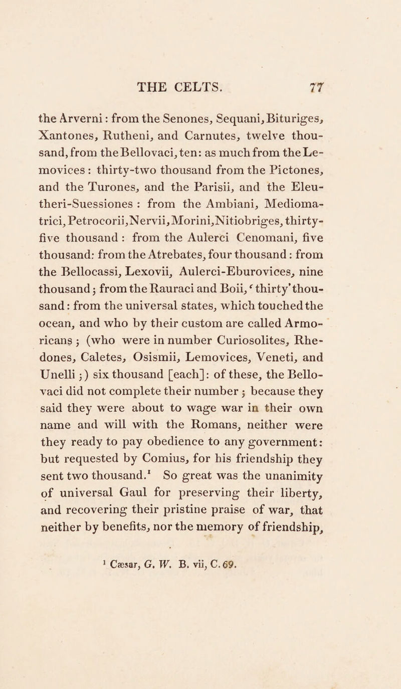 the Arverni: from the Senones, Sequani^Bituriges, Xantones, Rutheni^ and Carnutes, twelve thou¬ sand, from theBellovaci^ten: as much from theLe- movices : thirty-two thousand from the Pictones, and the Turones^, and the Parisih and the Eleu- theri-Suessiones : from the Ambiani, Medioma- tricg Petrocorii,Nervii,Morini,Nitiobriges, thirty- five thousand : from the Aulerci Cenomani, five thousand: from the Atrebates, four thousand: from the Bellocassi, Lexovii, Aulerci-Eburovices^ nine thousand j from the Rauraci and Boih thirty’thou¬ sand: from the universal states, which touched the ocean, and who by their custom are called Armo- ricans (who were in number Curiosolites, Rhe- dones, Caletes, Osismii, Lemovices, Veneti, and Unelli 3) six thousand [each]: of these, theBello- vaci did not complete their number 3 because they said they were about to wage war in their own name and will with the Romans, neither were they ready to pay obedience to any government: but requested by Comius, for his friendship they sent two thousand.* So great was the unanimity of universal Gaul for preserving their liberty, and recovering their pristine praise of war, that neither by benefits, nor the memory of friendship. * Caesar, G. W, B. vii, C.69.