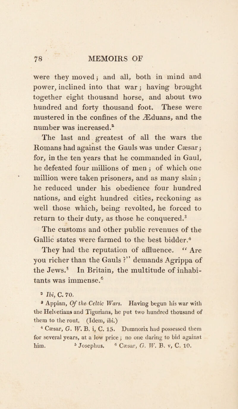were they moved j and all, both in mind and power, inclined into that war; having brought together eight thousand horse, and about two hundred and forty thousand foot. These were mustered in the confines of the ^duans, and the number was increased.* The last and greatest of all the wars the Romans had against the Gauls was under Caesar) for, in the ten years that he commanded in Gaul, he defeated four millions of men ; of which one million were taken prisoners, and as many slain} he reduced under his obedience four hundred nations, and eight hundred cities, reckoning as well those which, being revolted, he forced to return to their duty, as those he conquered.^ The customs and other public revenues of the Gallic states were farmed to the best bidder.'^ They had the reputation of affluence. Are you richer than the Gauls ?” demands Agrippa of the Jews.^ In Britain, the multitude of inhabi¬ tants was immense.*^ 2 Ibi, C. 70. * Appian, Of the Celtic Wars. Having begun his war with the Helvetians and Tigurians, he put two hundred thousand of them to the rout. (Idem, ibi.') ^ Caesar, G. W. B. i, C. 15. Dumnorix had possessed them for several years, at a low price; no one daring to bid against him. ® Josephus. ® Caesar, G. W. B. v, C. 10.