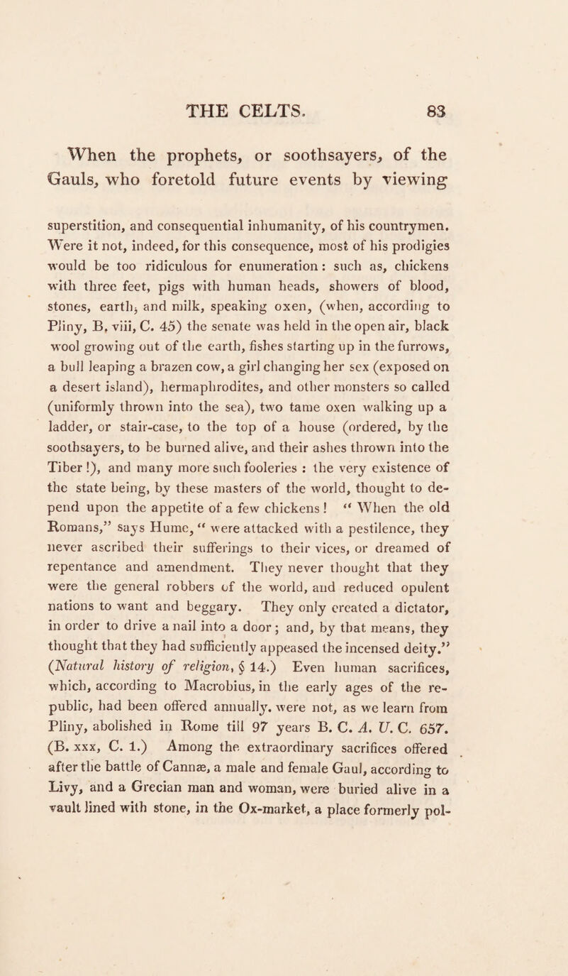 When the prophets, or soothsayers, of the Gauls, who foretold future events by viewing superstition, and consequential inhumanity, of his countrymen. Were it not, indeed, for this consequence, most of his prodigies ■would be too ridiculous for enumeration: such as, chickens ■with three feet, pigs with human heads, showers of blood, stones, earthj and milk, speaking oxen, (when, according to Pliny, B, -v^iii, C. 45) the senate was held in the open air, black wool growing out of the earth, fishes starting up in the furrows, a bull leaping a brazen cow, a girl changing her sex (exposed on a desert island), hermaphrodites, and other monsters so called (uniformly thrown into the sea), tw'o tame oxen rvalking up a ladder, or stair-case, to the top of a house (ordered, by the soothsayers, to be burned alive, and their ashes thrown into the Tiber !), and many more such fooleries : the very existence of the state being, by these masters of the world, thought to de¬ pend upon the appetite of a few chickens ! “ When the old Romans,” says Hume, “ were attacked w'ith a pestilence, they never ascribed their sufferings to their vices, or dreamed of repentance and amendment. They never thought that they were the general robbers of the world, and reduced opulent nations to want and beggary. They only created a dictator, in order to drive a nail into a door; and, by that means, they thought that they had sufficiently appeased the incensed deity.” (^Natural history of religion, $ 14.) Even human sacrifices, which, according to Macrobius, in the early ages of the J*e- public, had been offered annually, were not, as we learn from Pliny, abolished in Rome till 97 years B. C. A. U. C. 657. (B. XXX, C. 1.) Among the extraordinary sacrifices offered after the battle of Cannae, a male and female Gaul, according to Livy, and a Grecian man and woman, were buried alive in a vault lined with stone, in the Ox-market, a place formerly pol-