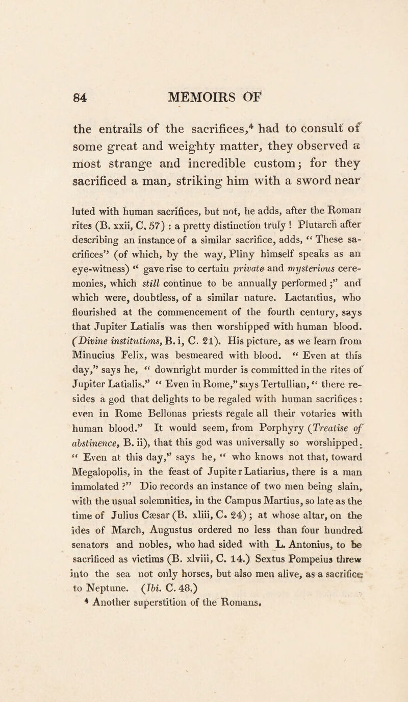 the entrails of the sacrifices,'*^ had to consult of some great and weighty matter, they observed a most strange and incredible custom 3 for they sacrificed a man, striking him with a sword near luted with human sacrifices, but not, he adds, after the Roman rites (B. xxii, C. 57) : a pretty distinction truly ! Plutarch after describing an instance of a similar sacrifice, adds, “ These sa¬ crifices’^ (of which, by the way, Pliny himself speaks as an eye-witness) “ gave rise to certain private and mysterious cere¬ monies, which still continue to be annually performedand which were, doubtless, of a similar nature. Lactantius, who flourished at the commencement of the fourth century, says that Jupiter Latialis was then worshipped with human blood. (Divine institutions, B. i, C. 21). His picture, as we leam from Minucius Felix, was besmeared with blood. “ Even at this day,” says he, downright murder is committed in the rites of Jupiter Latialis.” “ Even in Rome,” says Tertullian, “ there re¬ sides a god that delights to be regaled with human sacrifices : even in Rome Bellonas priests regale all their votaries with human blood.” It would seem, from Porphyry (Treatise of abstinence, B. ii), that this god w^as universally so worshipped. “ Even at this day,” says he, “ who knows not that, toward Megalopolis, in the feast of JupiterLatiarius, there is a man immolated ?” Dio records an instance of two men being slain, with the usual solemnities, in the Campus Martius, so late as the time of Julius Ca3sar (B. xliii, C. 24); at w'hose altar, on the ides of March, Augustus ordered no less than four hundred senators and nobles, who had sided with L. Antonius, to be sacrificed as victims (B. xlviii, C. 14.) Sextus Pompeius threw into the sea not only horses, but also men alive, as a sacrifice to Neptune. (I&i. C. 48.) * Another superstition of the Romans,
