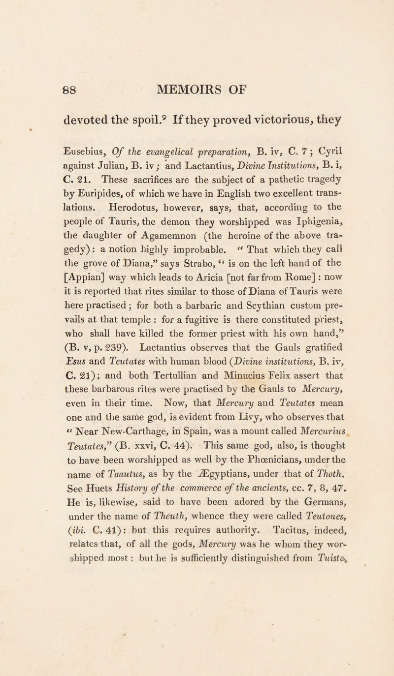 devoted the spoil.® If they proved victorious, they Eusebius, Of the evangelical preparation, B. iv, C. 7; Cyril against Julian, B. iv; and Lactantius, Divine Institutions, B. i, C. 21. These sacrifices are the subject of a pathetic tragedy by Euripides, of which we have in English two excellent trans¬ lations. Herodotus, however, says; that, according to the people of Tauris, the demon they worshipped was Iphigenia, the daughter of Agamemnon (the heroine of the above tra¬ gedy) : a notion highly improbable. “ That which they call the grove of Diana,” says Strabo, “ is on the left hand of the [Appian] way which leads to Aricia [not far from Rome] : now it is reported that rites similar to those of Diana of Tauris were here practised; for both a barbaric and Scythian custom pre¬ vails at that temple : for a fugitive is there constituted priest, who shall have killed the former priest with his own hand,” (B. V, p. 239). Lactantius observes that the Gauls gratified Esus and Teutates with human blood (^Divine institutions, B. iv, C. 21); and both Tertullian and Minucius Felix assert that these barbarous rites were practised by the Gauls to Mercury, even in their time. Now, that Mercury and Teutates mean one and the same god, is evident from Livy, who observes that Near New-Carthage, in Spain, was a mount called Mercurius Teutates,” (B. xxvi, C. 44). This same god, also, is thought to have been worshipped as well by the Phoenicians, under the name of Taautus, as by the .^Egyptians, under that of Thotk, See Huets History of the commerce of the ancients, cc. 7, 8, 47» He is, likewise, said to have been adored by the Germans, under the name of Theuth, whence they were called Teutones, (ibi. C. 41): but this requires authority. Tacitus, indeed, relates that, of all the gods. Mercury was he whom they wor¬ shipped most; but he is sufficiently distinguished from Tuisto^