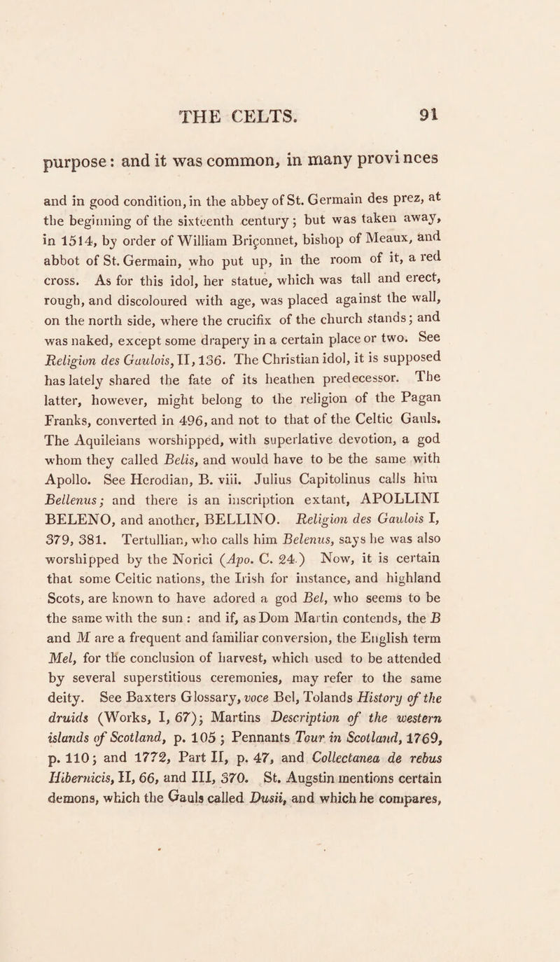 purpose: and it was common, in many provi nces and in good condition, in the abbey of St. Germain des prez, at the beginning of the sixteenth century; but was taken away, in 1514, by order of William Briponnet, bishop of Meaux, and abbot of St. Germain, who put up, in the room of it, a red cross. As for this idol, her statue, which was tall and erect, rough, and discoloured with age, was placed against the wall, on the north side, where the crucifix of the church stands; and was naked, except some drapery in a certain place or two. See Religion des Gaulois^ II, 136- The Christian idol, it is supposed has lately shared the fate of its heathen predecessor. The latter, however, might belong to the religion of the Pagan Franks, converted in 496, and not to that of the Celtic Gauls. The Aquileians worshipped, with superlative devotion, a god whom they called Belis, and would have to be the same with Apollo. See Herodian, B. viii. Julius Capitolinus calls him Bellenus; and there is an inscription extant, APOLLINI BELENO, and another, BELLING. Religion des Gaulois I, 379, 381. Tertullian, who calls him Beleniis, says he was also worshipped by the Norici (Ajoo. C. 24 ) Now, it is certain that some Celtic nations, the Irish for instance, and highland Scots, are known to have adored a god Bel, who seems to be the same with the sun ; and if, asDom Martin contends, the B and M are a frequent and familiar conversion, the English term Mel, for the conclusion of harvest, which used to be attended by several superstitious ceremonies, may refer to the same deity. See Baxters Glossary, voce Bel, Tolands History of the druids (Works, I, 67); Martins Description of the western islands ef Scotland, p. 105 ; Pennants Tour in Scotland, 1769, p. 110; and 1772, Part II, p. 47, and Collectanea de rebus Hibernicis, II, 66, and III, 370. St. Augstin mentions certain demons, which the Gauls called Dusii, and which he compares,