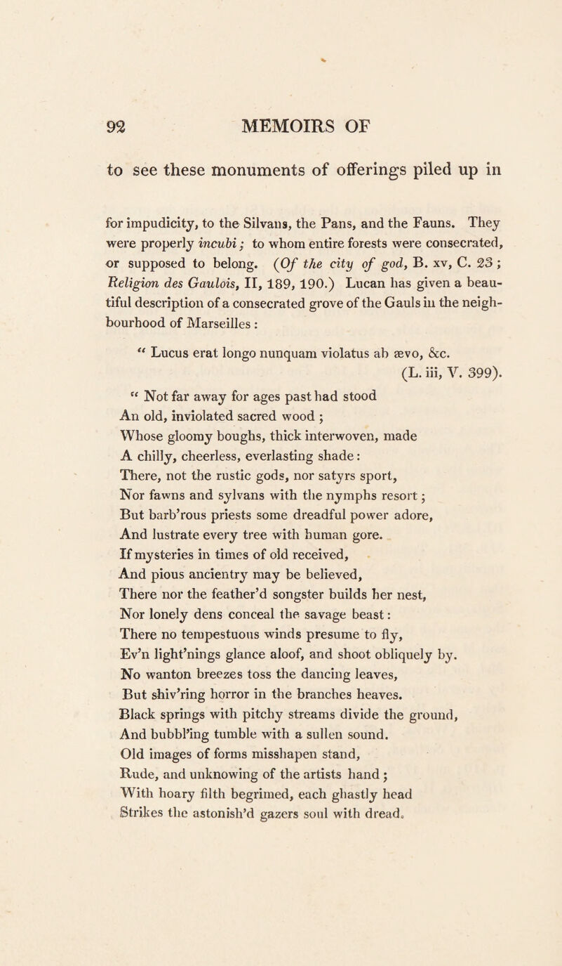 to see these monuments of offerings piled up in for irapudicity, to the Silvaiis, the Pans, and the Fauns. They were properly incuhi; to whom entire forests were consecrated, or supposed to belong. (Of the city of god, B. xv, C. 23 ; Religion des Gaulois, II, 189,190.) Lucan has given a beau¬ tiful description of a consecrated grove of the Gauls in the neigh¬ bourhood of Marseilles: Lucus erat longo nunquam violatus ab sbvo, &c. (L. hi, V. 399). “ Not far away for ages past had stood An old, inviolated sacred wood ; Whose gloomy boughs, thick interwoven, made A chilly, cheerless, everlasting shade: There, not the rustic gods, nor satyrs sport. Nor fawns and sylvans with the nymphs resort; But barb’rous priests some dreadful power adore. And lustrate every tree with human gore. If mysteries in times of old received. And pious ancientry may be believed. There nor the feather’d songster builds her nest. Nor lonely dens conceal the. savage beast: There no tempestuoiis winds presume to fly, Ev’n light’nings glance aloof, and shoot obliquely by. No wanton breezes toss the dancing leaves. But shiv’ring horror in the branches heaves. Black springs with pitchy streams divide the ground. And bubbl’ing tumble with a sullen sound. Old images of forms misshapen stand. Rude, and unknowing of the artists hand; With hoary filth begrimed, each ghastly head Strikes the astonish’d gazers soul with dread.