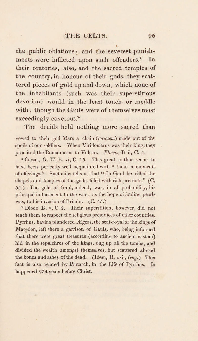 the public oblations j and the severest punish¬ ments were inflicted upon such offenders.* In their oratories, also, and the sacred temples of the country, in honour of their gods, they scat¬ tered pieces of gold up and down, which none of the inhabitants (such was their superstitious devotion) would in the least touch, or meddle with 3 though the Gauls were of themselves most exceedingly covetous.^ The druids held nothing more sacred than vowed to their god Mars a chain (torquern) made out of the spoils of our soldiers. When Viridomarus was their king, they promised the Roman arms to Vulcan. Florus, B. ii, C. 4. * CjEsar, G. TV. B. vi, C. 15. This great author seems to have been perfectly well acquainted with “ these monuments of offerings.’’ Suetonius tells us that “ In Gaul he rifled the chapels and temples of the gods, filled with rich presents.” (C. 54.) The gold of Gaul, indeed, was, in all probability, his principal inducement to the war j as the hope of fifiding pearls was, to his invasion of Britain. (C. 47.) 2 Diodo. B. V, C. 2. Their superstition, however, did not teach them to respect the religious prejudices of other countries. Pyrrhus, having plundered JEgeas, the seat-royal of the kings of Macedon, left there a garrison of Gauls, who, being informed that there were great treasures (according to ancient custom) hid in the sepulchres of the kings, dug up all the tombs, and divided the wealth amongst themselves, hut scattered abroad the bones and ashes of the dead. (Idem, B. xxu,frag.') This fact is also related by Plutarch, in the Life of Pyrrhus. It happened 274 years before Christ,