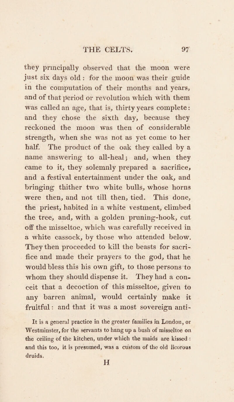 they principally observed that the moon were just six days old : for the moon was their guide in the computation of their months and years, and of that period or revolution which with them was called an age, that is, thirty years complete: and they chose the sixth day, because they reckoned the moon was then of considerable strength, when she was not as yet come to her half. The product of the oak they called by a name answering to all-heal 3 and, when they came to it, they solemnly prepared a sacrifice, and a festival entertainment under the oak, and bringing thither two white bulls, whose horns were then, and not till then, tied. This done, the priest, habited in a white vestment, climbed the tree, and, with a golden pruning-hook, cut oflF the misseltoe, which was carefully received in a white cassock, by those who attended below. They then proceeded to kill the beasts for sacri¬ fice and made their prayers to the god, that he would bless this his own gift, to those persons to whom they should dispense it. They had a con¬ ceit that a decoction of this misseltoe, given to any barren animal, would certainly make it fruitful: and that it was a most sovereign anti- It is a general practice in the greater families in London, or Westminster, for the servants to hang up a bush of misseltoe on the ceiling of the kitchen, under which the maids are kissed : and this too, it is presumed, was a custom of the old licorous druids. H