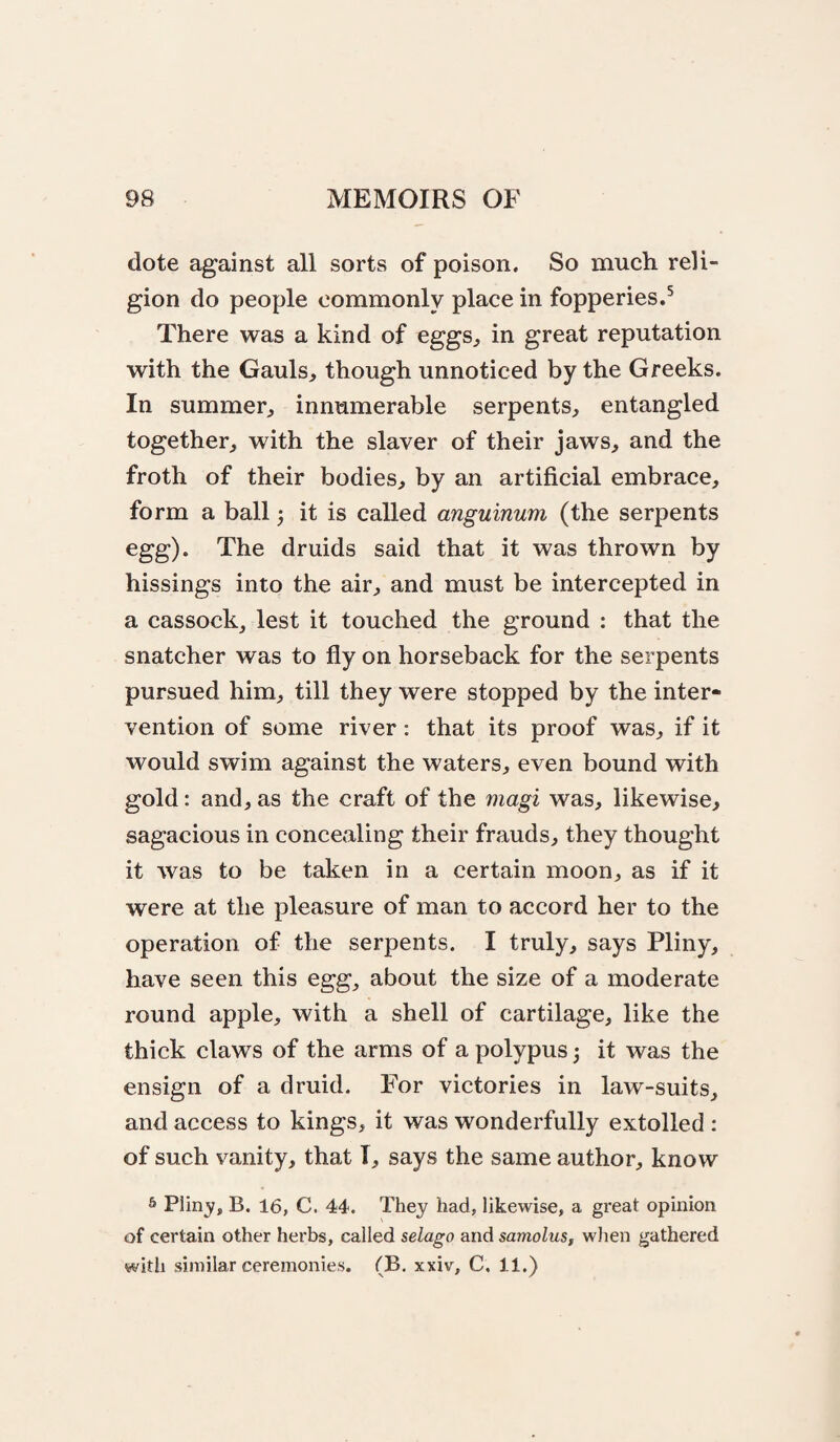 dote against all sorts of poison. So much reli¬ gion do people commonly place in fopperies.^ There was a kind of eggs^ in great reputation with the Gauls, though unnoticed by the Greeks. In summer, innumerable serpents, entangled together, with the slaver of their jaws, and the froth of their bodies, by an artificial embrace, form a ball 3 it is called anguinum (the serpents egg). The druids said that it was thrown by hissings into the air, and must be intercepted in a cassockj lest it touched the ground : that the snatcher was to fly on horseback for the serpents pursued him, till they were stopped by the inter¬ vention of some river: that its proof was, if it would swim against the waters, even bound with gold: and, as the craft of the magi was, likewise, sagacious in concealing their frauds, they thought it was to be taken in a certain moon, as if it were at the pleasure of man to accord her to the operation of the serpents. I truly, says Pliny, have seen this egg, about the size of a moderate round apple, with a shell of cartilage, like the thick claws of the arms of a polypus 3 it was the ensign of a druid. For victories in law-suits, and access to kings, it was wonderfully extolled : of such vanity, that I, says the same author, know s Pliny, B. 16, C. 44. They had, likewise, a great opinion of certain other herbs, called selago and samolus, wlien gathered with similar ceremonies. (B. xxiv, C, 11.)