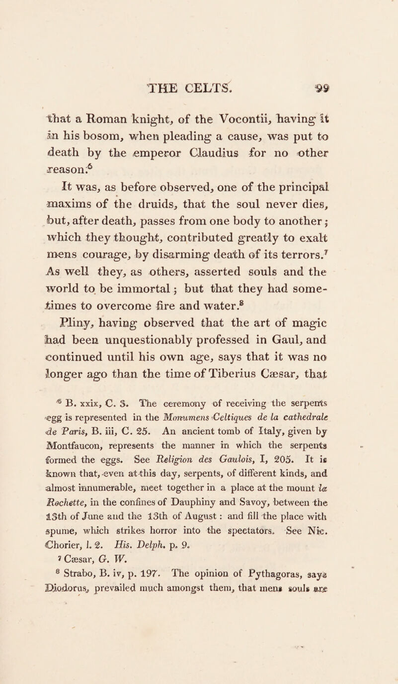 That a Roman knight;, of the Vocontii, having It In his bosom, when pleading a cause, was put to death by the emperor Claudius for no other Teason.^ It was, as before observed, one of the principal maxims of the druids, that the soul never dies, but, after death, passes from one body to another; xvhich they thought, contributed greatly to exalt mens courage, by disarming death of its terrors/ As well they, as others, asserted souls and the world to be immortal; but that they had some¬ times to overcome fire and water/ Pliny, having observed that the art of magic had been unquestionably professed in Gaul, and continued until his own age, says that it was no longer ago than the time of Tiberius Caesar, that ^ B. xxix, C. S. The ceremony of receiving the serpents egg is represented in the Mormmens -Celtiques de La cathedrals <de Paris, B. hi, C. 25. An ancient tomb of Italy, given by Montfaucon, represents the manner in which the serpents formed the eggs. See Religion des Gaulois, I, 205. It is known that,-even at this day, serpents, of different kinds, and almost innumerable, meet together in a place at the mount la Rochette, in the confines of Dauphiny and Savoy, between the 13th of June and the 13th of August: and fill the place with spume, which strikes horror into the spectators. See Nic. Chorier, 1. 2. His. Delph, p., 9. 7 Csesar, G. W. ® Strabo, B. iv, p. 197. The opinion of Pythagoras, says Diodorus, prevailed much amongst them, that men* souls arje