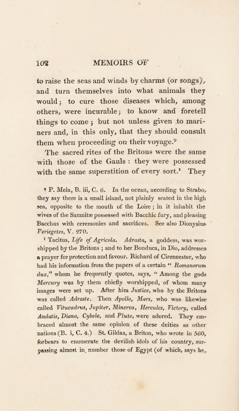 io raise the seas and winds by charms (or songs}v and turn themselves into what animals they would j to cure those diseases which, among others, were incurable 3 to know and foretell things tO' come j but not unless given to mari¬ ners and, in this only, that they should consult them when proceeding on thek voyage.^ The sacred rites of the Britons were the same with those of the Gauls : they were possessed with the same superstition of every sort.* They 9 P. Mela, B. iii, C, 6. In the ocean, according to Strabo^ they say there is a small island, not plainly seated in the high sea, opposite to the mouth of the Loire 3 in it inhabit the wives of the Samnitae possessed with Bacchic fury, and pleasing Bacchus with ceremonies and sacrifices^ See also Dionysius Periegetes, V. 270. ‘ Tacitus, Life Agricala. Adrasta, a goddess, was wor¬ shipped by the Britons ; and to her Bonduca, in Dio, addresses a prayer for protection and favour. Richard of Cirencester, who had his information from the papers of a certain Romanorum dux’* whom Ire frequently quotes, says, “ Among the gods Mercury was by them chiefly worshipped, of whom many images were set up. After him Justice, who by the Britons was called Adraste. Then Apollo, Mars, who was likewise called Vitucadrus, Jupiter, Minerva, Hercules, Victory, called Andatis, Diana, Cybele, and Pluto, were adored. They em¬ braced almost the same opinion of these deities as other nations (B. i, C. 4.) St. Gildas, a Briton, who wrote in 560, forbears to enumerate the devilish idols of his country, sur¬ passing almost in^ number those of Egypt (of which, says he„