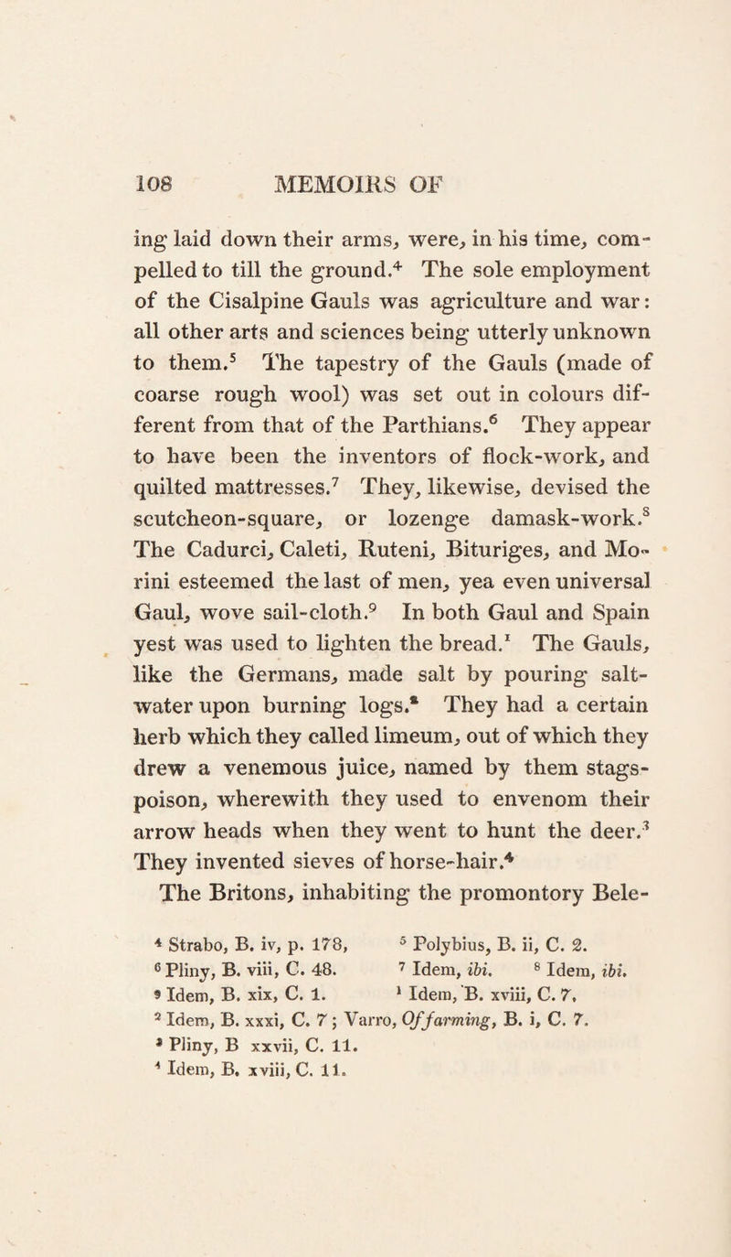 ing laid down their arms^ were, in his time, com¬ pelled to till the ground.^ The sole employment of the Cisalpine Gauls was agriculture and war: all other arts and sciences being utterly unknown to them,^ The tapestry of the Gauls (made of coarse rough wool) was set out in colours dif¬ ferent from that of the Parthians.*^ They appear to have been the inventors of flock-work, and quilted mattresses/ They, likewise, devised the scutcheon-square, or lozenge damask-work/ The Cadurci, Caleti, Ruteni, Bituriges, and Mo- rini esteemed the last of men, yea even universal Gaul, wove sail-cloth/ In both Gaul and Spain yest was used to lighten the bread/ The Gauls, like the Germans, made salt by pouring salt¬ water upon burning logs.* They had a certain herb which they called limeum, out of which they drew a venemous juice, named by them stags- poison, wherewith they used to envenom their arrow heads when they went to hunt the deer.^ They invented sieves of horse-hair.'* The Britons, inhabiting the promontory Bele- * Strabo, B, iv, p. 178, ® Polybius, B. ii, C. 2. ® Pliny, B. viii, C. 48. Idem, ibi. ® Idem, ibi. 9 Idem, B. xix, C. 1. * Idem, B. xviii, C. 7, * Idem, B. xxxi, C. 7; Varro, Of farming, B. i, C. 7. * Pliny, B xxvii, C. 11. ^ Idem, B, xviii, C. 11.