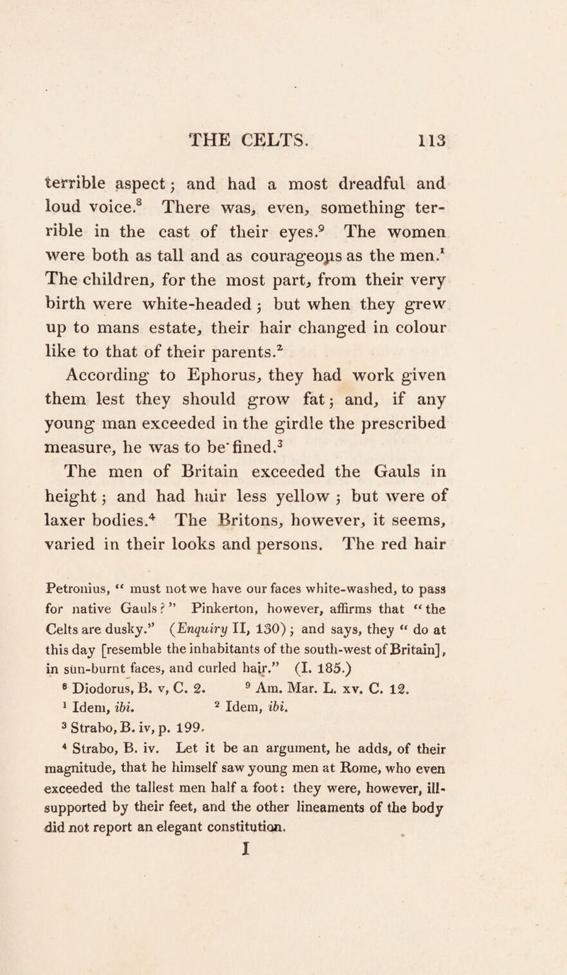 terrible aspect; and had a most dreadful and loud voice.^ There was, even, something ter¬ rible in the cast of their eyes.® The women were both as tall and as courageoyis as the men.* The children, for the most part, from their very birth were white-headed j but when they grew up to mans estate, their hair changed in colour like to that of their parents.^ According to Ephorus, they had work given them lest they should grow fatj and, if any young man exceeded in the girdle the prescribed measure, he was to be*fined.^ The men of Britain exceeded the Gauls in height and had hair less yellow ; but were of laxer bodies.'^ The Britons, however, it seems, varied in their looks and persons. The red hair Petronius, “ must not we have our faces white-washed, to pass for native Gauls ? ” Pinkerton, however, affirms that “ the Celts are dusky.” {Enquiry II, 130) j and says, they “ do at this day [resemble the inhabitants of the south-west of Britain], in Sim-burnt faces, and curled hair.” (I. 185.) ® Diodorus, B. v, C. 2. ® Am. Mar. L. xv. C. 12. * Idem, ibi. ^ Idem, ibi. 3 Strabo, B. iv, p. 199. * Strabo, B. iv. Let it be an argument, he adds, of their magnitude, that he himself saw young men at Rome, who even exceeded the tallest men half a foot: they were, however, ill- supported by their feet, and the other lineaments of the body did not report an elegant constitution. I