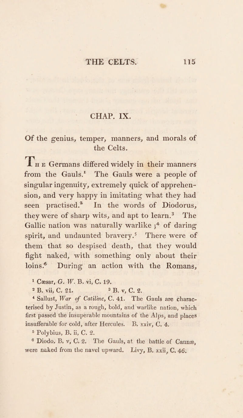 CHAP. IX. Of the genius^ temper, manners, and morals of the Celts. Th e Germans differed widely in their manners from the Gauls/ The Gauls were a people of singular ingenuity, extremely quick of apprehen¬ sion, and very happy in imitating what they had seen practised.^ In the words of Diodorus, they were of sharp wits, and apt to learn/ The Gallic nation was naturally warlike of daring spirit, and undaunted bravery.^ There were of them that so despised death, that they would fight naked, with something only about their loins.^ During an action with the Romans, 1 Caesar, G. W. B. vi, C. 19. 2 B. vii, C. 21. 3 B. V, C. 2. Sallust, War of Catiline, C. 41. The Gauls are charac¬ terised by Justin, as a rough, bold, and warlike nation, which first passed the insuperable mountains of the Alps, and places insufferable for cold, after Hercules. B. xxiv, C. 4. 3 Polybius, B. ii, C. 2. ® Diodo. B. V, C. 2. The Gauls, at the battle of Cannae, were naked from the navel upward. Livy, B. xxii, C. 46.