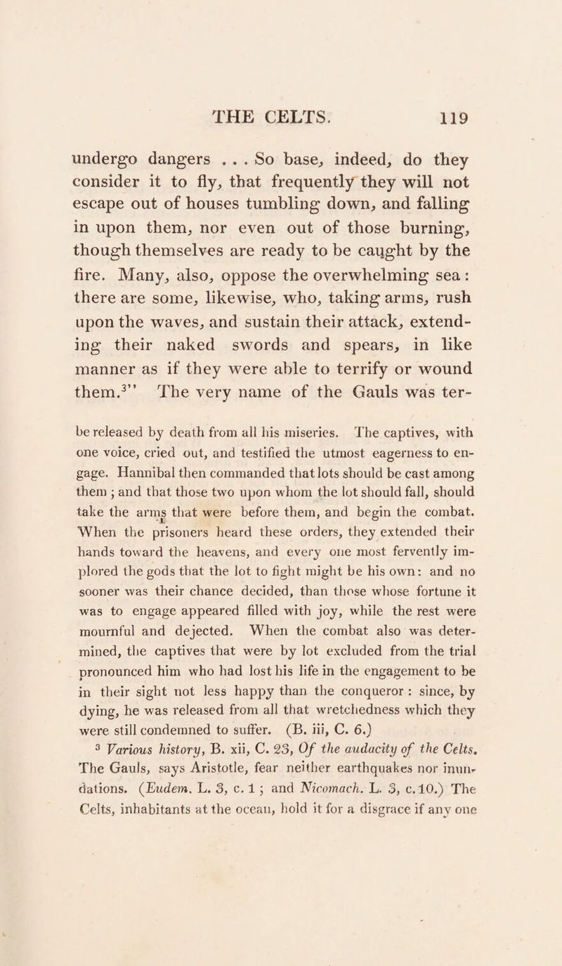 undergo dangers ... So base^, indeed, do they consider it to fly, that frequently they will not escape out of houses tumbling down, and falling in upon them, nor even out of those burning, though themselves are ready to be caqght by the fire. Many, also, oppose the overwhelming sea: there are some, likewise, who, taking arms, rush upon the waves, and sustain their attack, extend¬ ing their naked swords and spears, in like manner as if they were able to terrify or wound them.^” The very name of the Gauls was ter- be released by death from all his miseries. The captives, with one voice, cried out, and testified the utmost eagerness to en¬ gage. Hannibal then commanded that lots should be cast among them ; and that those two upon whom the lot should fall, should take the arms that were before them, and begin the combat. When the prisoners heard these orders, they extended their hands toward the heavens, and every one most fervently im¬ plored the gods that the lot to fight might be his own: and no sooner was their chance decided, than those whose fortune it was to engage appeared filled with joy, while the rest were mournful and dejected. When the combat also was deter¬ mined, the captives that were by lot excluded from the trial pronounced him who had lost his life in the engagement to be in their sight not less happy than the conqueror : since, by dying, he was released from all that wu'etchedness which they were still condemned to suffer. (B. iii, C. 6.) ^ Various history, B. xii, C. 23, Of the audacity of the Celts. The Gauls, says Aristotle, fear neither earthquakes nor inun.- dations. (Vudem. L. 3, c. 1 j and Nicomach. L. 3, c. 10.) The Celts, inhabitants at the ocean, hold it for a disgrace if any one