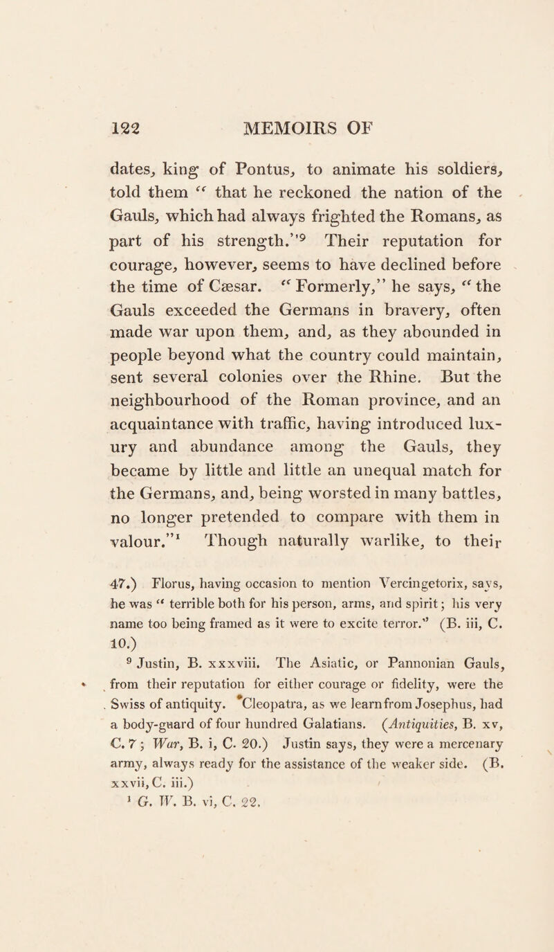 dates^ king of Pontus^ to animate his soldiers, told them that he reckoned the nation of the Gauls, which had always frighted the Romans, as part of his strength.”^ Their reputation for courage, however, seems to have declined before the time of Caesar. Formerly,” he says, ^^the Gauls exceeded the Germans in bravery, often made war upon them, and, as they abounded in people beyond what the country could maintain, sent several colonies over the Rhine. But the neighbourhood of the Roman province, and an acquaintance with traffic, having introduced lux¬ ury and abundance among the Gauls, they became by little and little an unequal match for the Germans, and, being worsted in many battles, no longer pretended to compare with them in valour.”* Though naturally warlike, to their 47.) Florus, having occasion to mention Vercingetorix, savs, he vvas “ terrible both for his person, arms, and spirit; his very name too being framed as it were to excite terror.” (B. iii, C. 10.) ® Justin, B. xxxviii. The Asiatic, or Pannonian Gauls, from their reputation for either courage or fidelity, were the Swiss of antiquity. *Cleopatra, as we learn from Josephus, had a body-guard of four hundred Galatians. (^Antiquities, B. xv, C. 7 ; War, B. i, C- 20.) .Tustin says, they were a mercenary army, always ready for the assistance of the weaker side. (B. xxvii,C. iii.) 1 G. W. B. vi, C. 22.