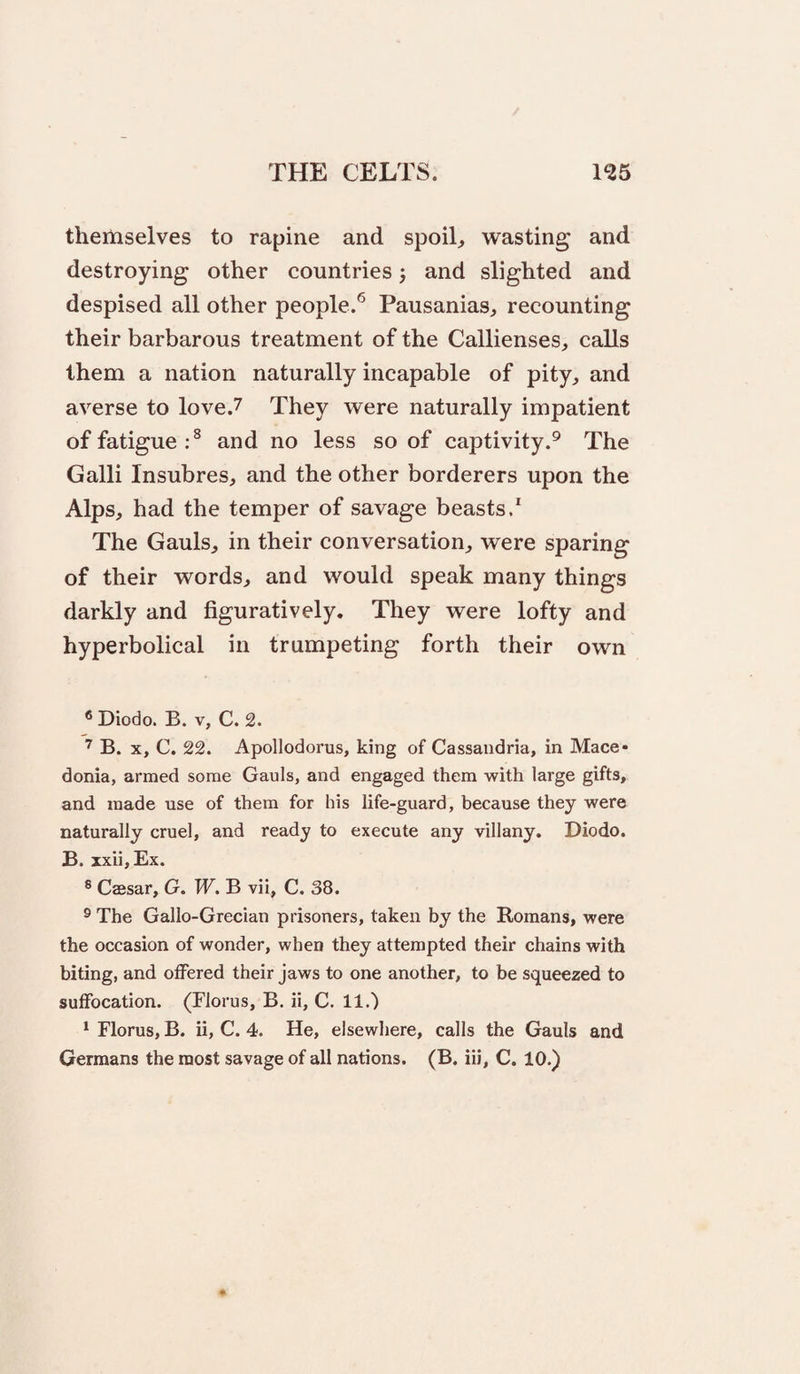 themselves to rapine and spoils wasting and destroying other countries 5 and slighted and despised all other people.® Pausanias, recounting their barbarous treatment of the Callienses, calls them a nation naturally incapable of pity, and averse to love.7 They were naturally impatient of fatigue:^ and no less so of captivity.® The Galli Insubres, and the other borderers upon the Alps, had the temper of savage beasts/ The Gauls, in their conversation, were sparing of their words, and would speak many things darkly and figuratively. They were lofty and hyperbolical in trumpeting forth their own ® Diodo. B. V, C. 2. B. X, C. 22. Apollodorus, king of Cassaudria, in Mace* donia, armed some Gauls, and engaged them with large gifts, and made use of them for his life-guard, because they were naturally cruel, and ready to execute any villany. Diodo. B. xxii, Ex. ® Caesar, G. W. B vii, C. 38. ® The Gallo-Grecian prisoners, taken by the Romans, were the occasion of wonder, when they attempted their chains with biting, and offered their jaws to one another, to be squeezed to suffocation. (Florus, B. ii, C. 11.) ^ Florus, B. ii, C. 4. He, elsewhere, calls the Gauls and Germans the most savage of all nations. (B. iii, C. 10.)