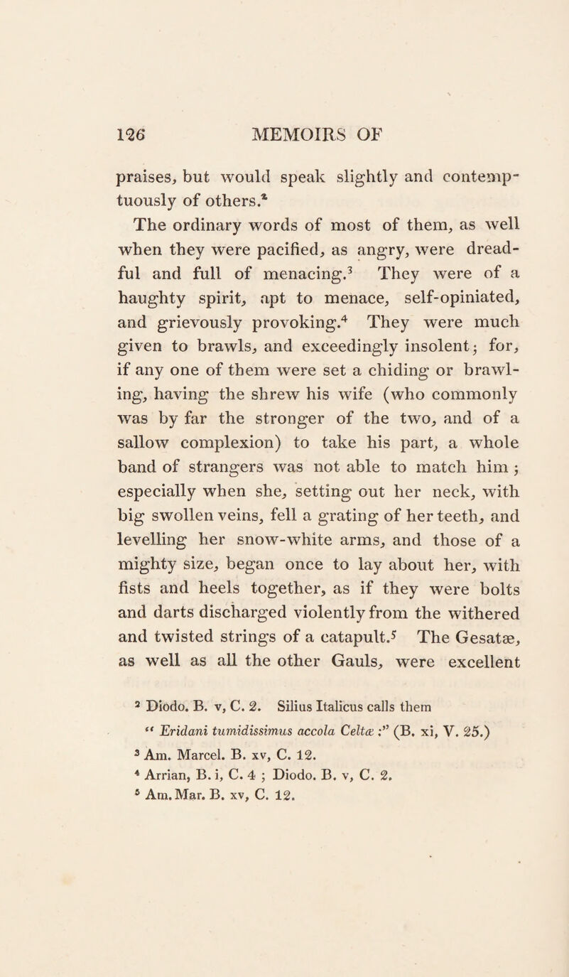 praises, but would speak slightly and contemp¬ tuously of others * The ordinary words of most of them, as well when they were pacified, as angry, were dread¬ ful and full of menacing.^ They were of a haughty spirit, apt to menace, self-opiniated, and grievously provoking.*^ They were much given to brawls, and exceedingly insolent 3 for, if any one of them were set a chiding or brawl¬ ing, having the shrew his wife (who commonly was by far the stronger of the two, and of a sallow complexion) to take his part, a whole band of strangers was not able to match him 3 especially when she, setting out her neck, with big swollen veins, fell a grating of her teeth, and levelling her snow-white arms, and those of a mighty size, began once to lay about her, with fists and heels together, as if they were bolts and darts discharged violently from the withered and twisted strings of a catapult.^ The Gesatae, as well as aU the other Gauls, were excellent 2 Diodo. B. V, C. 2. Silius Italicus calls them “ Eridani tumidissimus accola Celtca (B. xi, V. 25.) ^ Am. Marcel. B. xv, C. 12. * Arrian, B. i, C. 4 3 Diodo. B. v, C. 2.