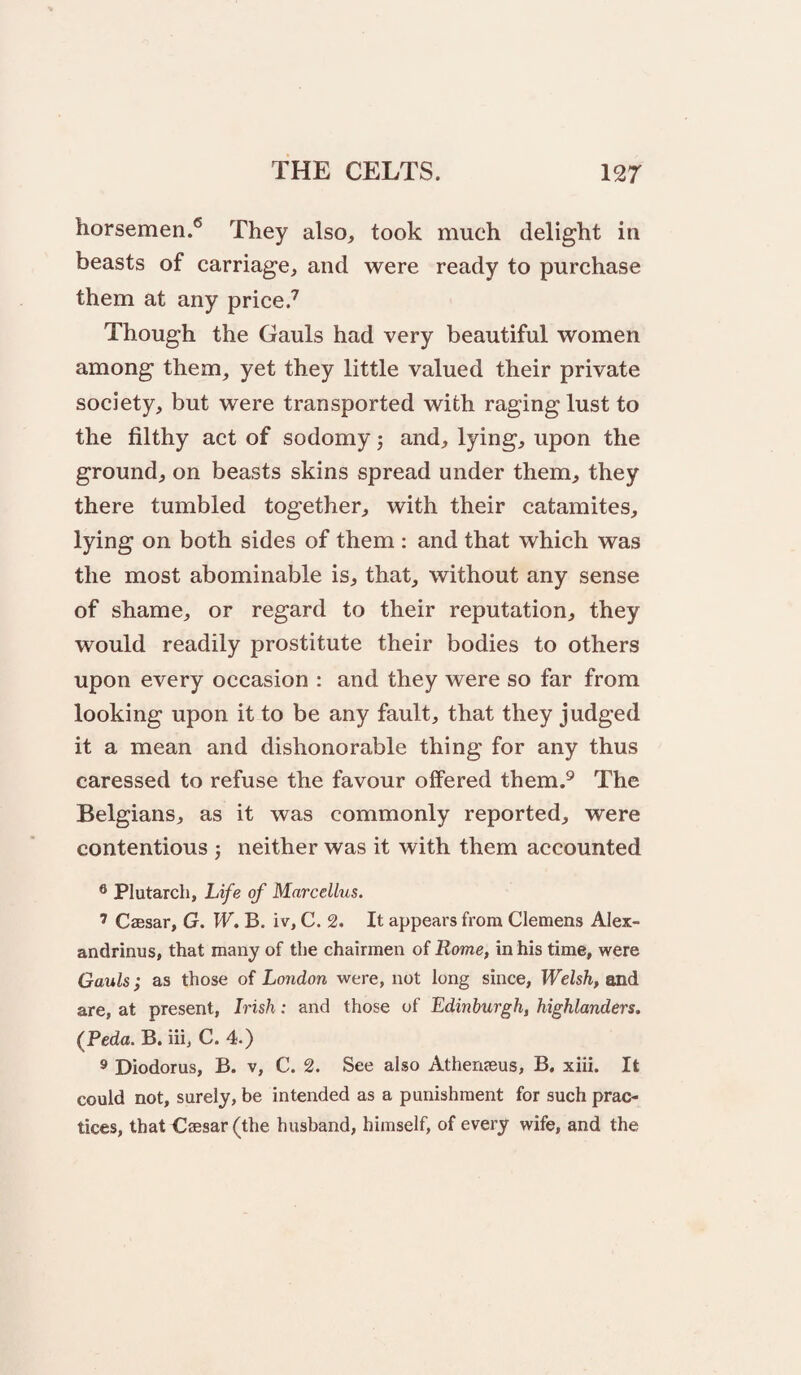 horsemen.® They also, took much delight in beasts of carriage, and were ready to purchase them at any price.^ Though the Gauls had very beautiful women among them, yet they little valued their private society, but were transported with raging lust to the filthy act of sodomy; and, lying, upon the ground, on beasts skins spread under them, they there tumbled together, with their catamites, lying on both sides of them : and that which was the most abominable is, that, without any sense of shame, or regard to their reputation, they would readily prostitute their bodies to others upon every occasion : and they were so far from looking upon it to be any fault, that they judged it a mean and dishonorable thing for any thus caressed to refuse the favour offered them.^ The Belgians, as it was commonly reported, were contentious j neither was it with them accounted ® Plutarch, Life of Marcellus. ’ Czesar, G. W» B. iv, C. 2. It appears from Clemens Alex- andrinus, that many of the chairmen of Rome, in his time, were Gauls; as those of London were, not long since, Welsh, and are, at present, Irish: and those of Edinburgh, highlanders. (Peda. B. iii, C. 4.) ® Diodorus, B. v, C. 2. See also Athenjeus, B. xiii. It could not, surely, be intended as a punishment for such prac¬ tices, that Csesar (the husband, himself, of every wife, and the