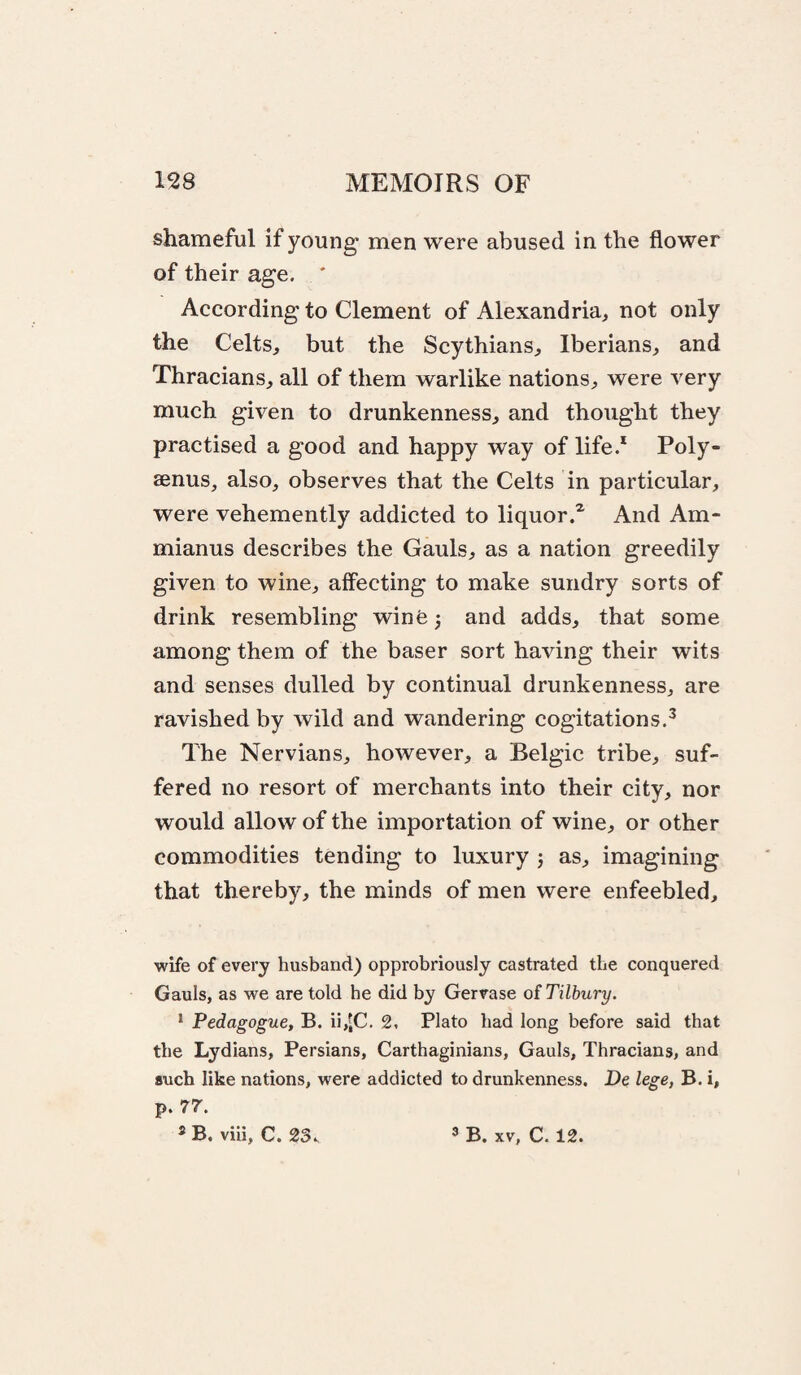 shameful if young* men were abused in the flower of their age. ' According to Clement of Alexandria, not only the Celts, but the Scythians, Iberians, and Thracians, all of them warlike nations, were very much given to drunkenness, and thought they practised a good and happy way of life.* Poly- aenus, also, observes that the Celts in particular, were vehemently addicted to liquor.^ And Am- mianus describes the Gauls, as a nation greedily given to wine, affecting to make sundry sorts of drink resembling winfe^ and adds, that some among them of the baser sort having their wits and senses dulled by continual drunkenness, are ravished by wild and wandering cogitations.^ The Nervians, however, a Belgic tribe, suf¬ fered no resort of merchants into their city, nor would allow of the importation of wine, or other commodities tending to luxury j as, imagining that thereby, the minds of men were enfeebled. wife of every husband) opprobriously castrated the conquered Gauls, as we are told he did by Gervase o( Tilbury. * Pedagogue, B. ii,iC. 2. Plato bad long before said that the Lydians, Persians, Carthaginians, Gauls, Thracians, and such like nations, were addicted to drunkenness. De lege, B. i, p. 77. ® B. viii, C. 23. ® B. XV, C. 12.