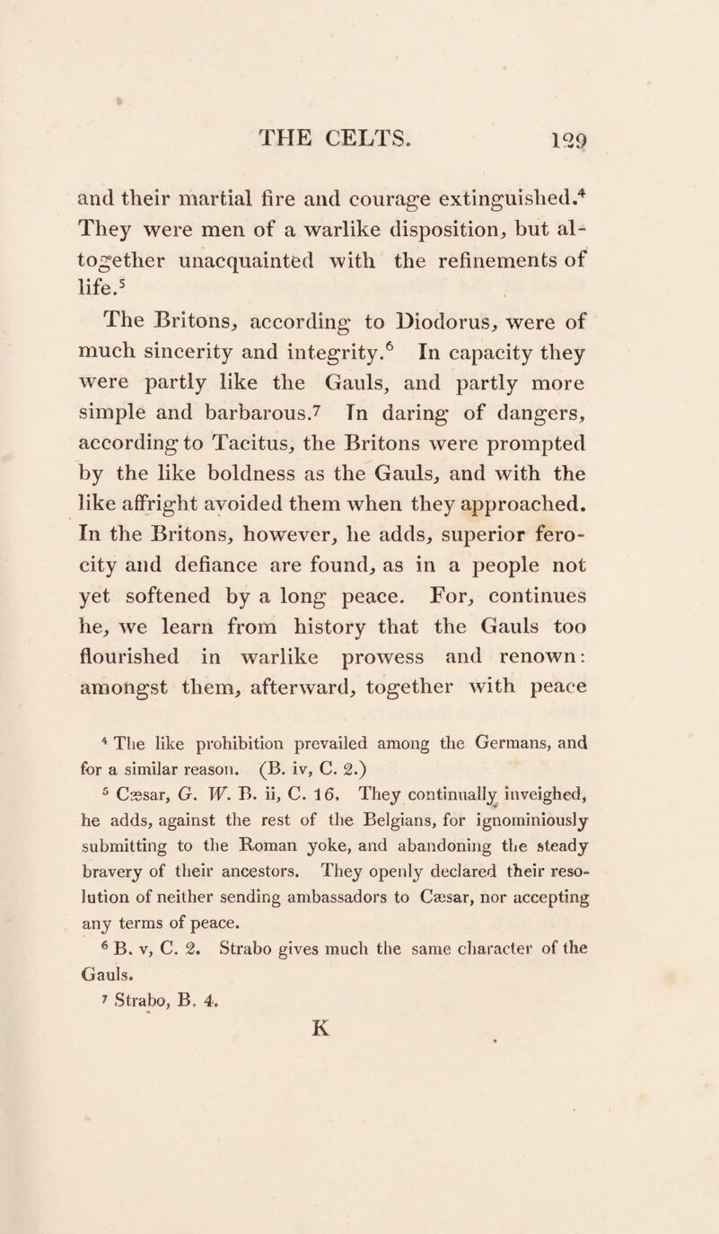 and their martial fire and courage extinguished.'’^ They were men of a warlike disposition^, but al¬ together unacquainted with the refinements of life.^ The Britons^ according to Diodorus^, were of much sincerity and integrity.*^ In capacity they were partly like the Gauls_, and partly more simple and barbarous.7 In daring of dangers, according to Tacitus, the Britons were prompted by the like boldness as the Gauls, and with the like affright avoided them when they approached. In the Britons, however, he adds, superior fero¬ city and defiance are found, as in a people not yet softened by a long peace. For, continues he, we learn from history that the Gauls too flourished in warlike prowess and renown: amongst them, afterward, together with peace ^ The like prohibition prevailed among the Germans, and for a similar reason. (B. iv, C. 2.) ® Cssar, G. W. B. ii, C. 16. They continually inveighed, he adds, against the rest of the Belgians, for ignominiously submitting to the Roman yoke, and abandoning the steady bravery of their ancestors. They openly declared their reso¬ lution of neither sending ambassadors to Caesar, nor accepting any terms of peace. ® B. V, C. 2. Strabo gives much the same character of the Gauls. 7 Strabo, B. 4. K