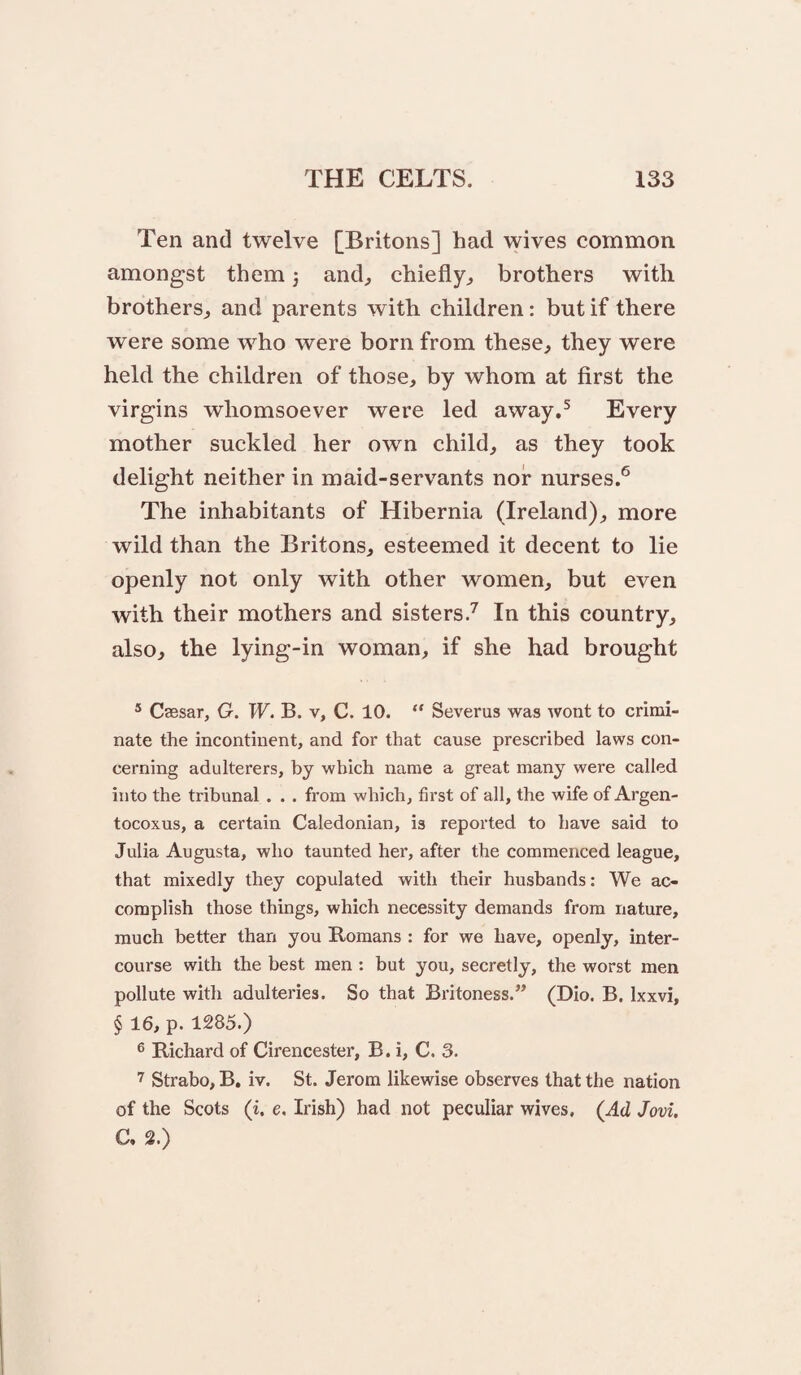 Ten and twelve [Britons] had wives common amongst them 5 and^ chiefly^ brothers with brothers^ and parents with children: but if there were some who were born from these, they were held the children of those, by whom at first the virgins whomsoever were led away.^ Every mother suckled her own child, as they took delight neither in maid-servants nor nurses.® The inhabitants of Hibernia (Ireland), more wild than the Britons, esteemed it decent to lie openly not only with other women, but even with their mothers and sisters.^ In this country, also, the lying-in woman, if she had brought * Csesar, G. W, B. v, C. 10. “ Severus was wont to crimi¬ nate the incontinent, and for that cause prescribed laws con¬ cerning adulterers, by which name a great many were called into the tribunal. . . from which, first of all, the wife of Argen- tocoxus, a certain Caledonian, is reported to have said to Julia Augusta, who taunted her, after the commenced league, that mixedly they copulated with their husbands; We ac¬ complish those things, which necessity demands from nature, much better than you Romans : for we have, openly, inter¬ course with the best men : but you, secretly, the worst men pollute with adulteries. So that Britoness.” (Dio. B. Ixxvi, § 16, p. 1285.) 6 Richard of Cirencester, B. i, C. 3. Strabo, B, iv. St. Jerom likewise observes that the nation of the Scots (i. e. Irish) had not peculiar wives. (Ad Jovi. C. 2.)