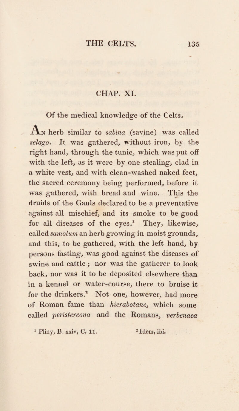 CHAP. XL Of the medical knowledge of the Celts. A-n herb similar to sahina (savine) was called selago. It was gathered^ without iron^ by the right hand, through the tunic, which was put off with the left, as it were by one stealing, clad in a white vest, and with clean-washed naked feet, the sacred ceremony being performed, before it was gathered, with bread and wine. This the druids of the Gauls declared to be a preventative against all mischief, and its smoke to be good for all diseases of the eyes.* They, likewise, called samolum an herb growing in moist grounds, and this, to be gathered, with the left hand, by persons fasting, was good against the diseases of swine and cattle 5 nor was the gatherer to look back, nor was it to be deposited elsewhere than in a kennel or water-course, there to bruise it for the drinkers.* Not one, however, had more of Roman fame than hierabotane, which some called peristereona and the Romans, verbenaca ‘ Pliny, B. xxiv, C. 11, ^Idem, ibi.