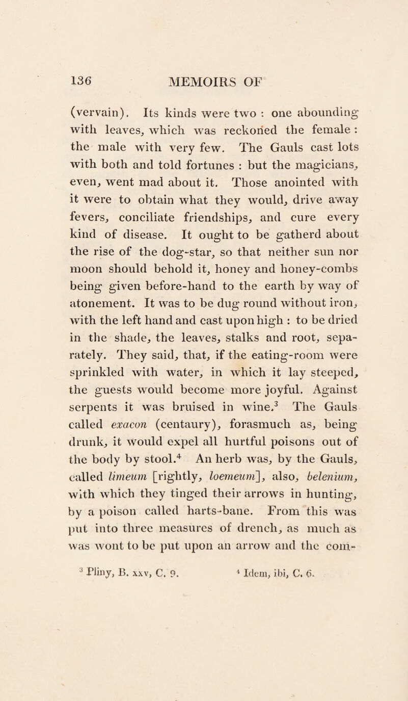 (vervain). Its kinds were two : one abounding with leaves, which was reckoned the female: the male with very few. The Gauls cast lots with both and told fortunes : but the magicians, even, went mad about it. Those anointed with it were to obtain what they would, drive away fevers, conciliate friendships, and cure every kind of disease. It ought to be gatherd about the rise of the dog-star, so that neither sun nor moon should behold it, honey and honey-combs being given before-hand to the earth by way of atonement. It was to be dug round without iron, with the left hand and cast upon high : to be dried in the shade, the leaves, stalks and root, sepa¬ rately. They said, that, if the eating-room were sprinkled with water, in which it lay steeped, the guests would become more joyful. Against serpents it was bruised in wine.^ The Gauls called exacon (centaury), forasmuch as, being drunk, it would expel all hurtful poisons out of the body by stool.'’^ An herb was, by the Gauls, called limeum [rightly, loemeuni], also, bele?iium) with which they tinged their arrows in hunting, by a poison called harts-bane. From this was put into three measures of drench, as much as was wont to be put upon an arrow and the com-