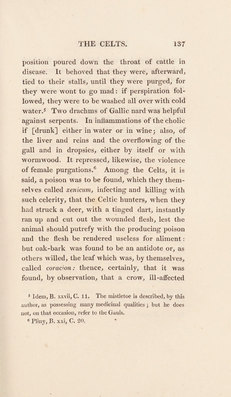 position poured down the throat of cattle in disease. It behoved that they were, afterward, tied to their stalls, until they were purged, for they were wont to go mad: if perspiration fol¬ lowed, they were to be washed all over with cold water.5 Two drachms of Gallic nard was helpful against serpents. In inflammations of the cholic if [drunk] either in water or in wine; also, of the liver and reins and the overflowing of the gall and in dropsies, either by itself or with wormwood. It repressed, likewise, the violence of female purgations.^ Among the Celts, it is said, a poison was to be found, which they them¬ selves called xenicmiy infecting and killing with such celerity, that the Celtic hunters, when they had struck a deer, with a tinged dart, instantly ran up and cut out the wounded flesh, lest the animal should putrefy with the producing poison and the flesh be rendered useless for aliment: but oak-bark was found to be an antidote or, as others willed, the leaf which was, by themselves, called coracwn: thence, certainly, that it was found, by observation, that a crow, ill-affected ® Idem, B. xxvii, C. 11. The mistletoe is described, by this author, as possessing many medicinal qualities; but he does not, on that occasion, refer to the Gauls. ^ Pliny, B. xxi, C. 20.