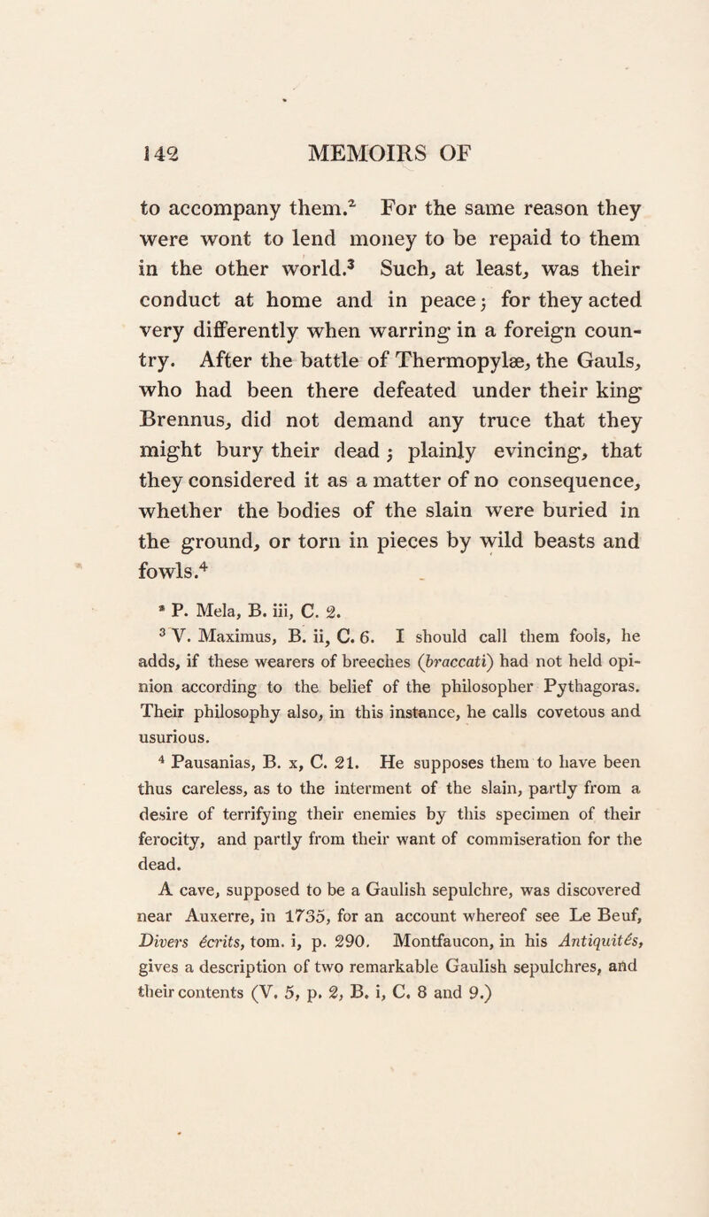 to accompany them.^ For the same reason they were wont to lend money to be repaid to them in the other world.^ Such^ at leasts was their conduct at home and in peace) for they acted very differently when warring in a foreign coun¬ try. After the battle of Thermopylae, the Gauls, who had been there defeated under their king Brennus, did not demand any truce that they might bury their dead ) plainly evincing, that they considered it as a matter of no consequence, whether the bodies of the slain were buried in the ground, or torn in pieces by wild beasts and fowls • P. Mela, B. iii, C. 2. ^ V. Maximus, B. ii, C. 6. I should call them fools, he adds, if these wearers of breeches (braccati) had not held opi¬ nion according to the belief of the philosopher Pythagoras. Their philosophy also, in this instance, he calls covetous and usurious. ^ Pausanias, B. x, C. 21. He supposes them to have been thus careless, as to the interment of the slain, partly from a desire of terrifying their enemies by this specimen of their ferocity, and partly from their want of commiseration for the dead. A cave, supposed to be a Gaulish sepulchre, was discovered near Auxerre, in 1735, for an account whereof see Le Beuf, Divers Merits, tom. i, p. 290, Montfaucon, in his Antiquitis, gives a description of two remarkable Gaulish sepulchres, and their contents (V. 5, p. 2, B. i, C. 8 and 9.)