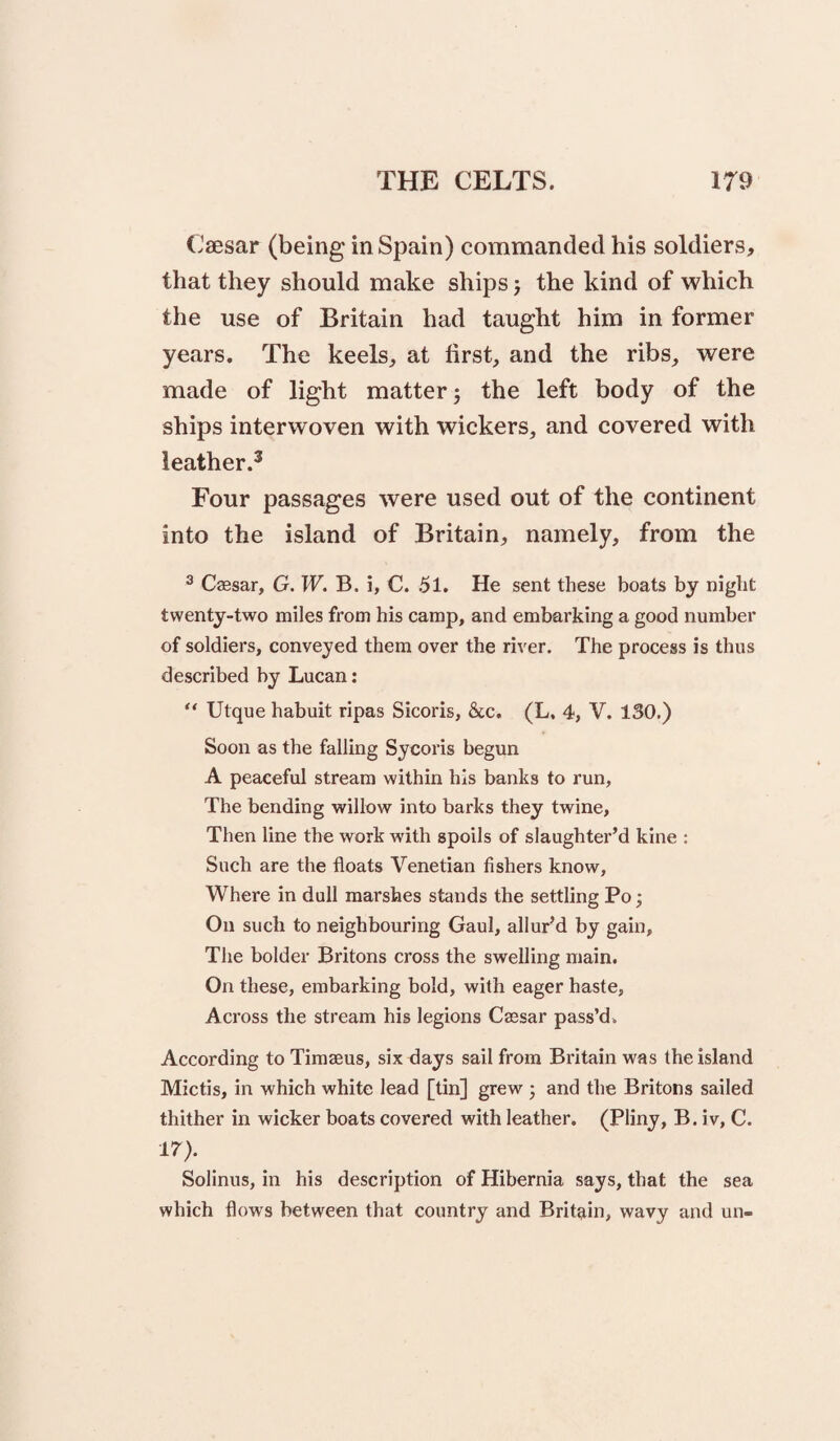 (Jaesar (being in Spain) commanded his soldiers, that they should make ships j the kind of which the use of Britain had taught him in former years. The keels, at first, and the ribs, were made of light matter 3 the left body of the ships interwoven with wickers, and covered with leather.^ Four passages were used out of the continent into the island of Britain, namely, from the ^ Caesar, G.W. B. i, C. 51. He sent these boats by night twenty-two miles from his camp, and embarking a good number of soldiers, conveyed them over the rh'er. The process is thus described by Lucan: “ Ulque habuit ripas Sicoris, &c. (L. 4, V. 130.) Soon as the falling Sycoris begun A peaceful stream within his banks to run, The bending willow into barks they twine. Then line the work with spoils of slaughter’d kine ; Such are the floats Venetian fishers know. Where in dull marshes stands the settling Po; On such to neighbouring Gaul, allur’d by gain. The bolder Britons cross the swelling main. On these, embarking bold, with eager haste, Across the stream his legions Caesar pass’d. According to Timaeus, six flays sail from Britain was the island Mictis, in which white lead [tin] grew 3 and the Britons sailed thither in wicker boats covered with leather. (Pliny, B. iv, C. IT'). Solinus, in his description of Hibernia says, that the sea which flows between that country and Britain, wavy and un-