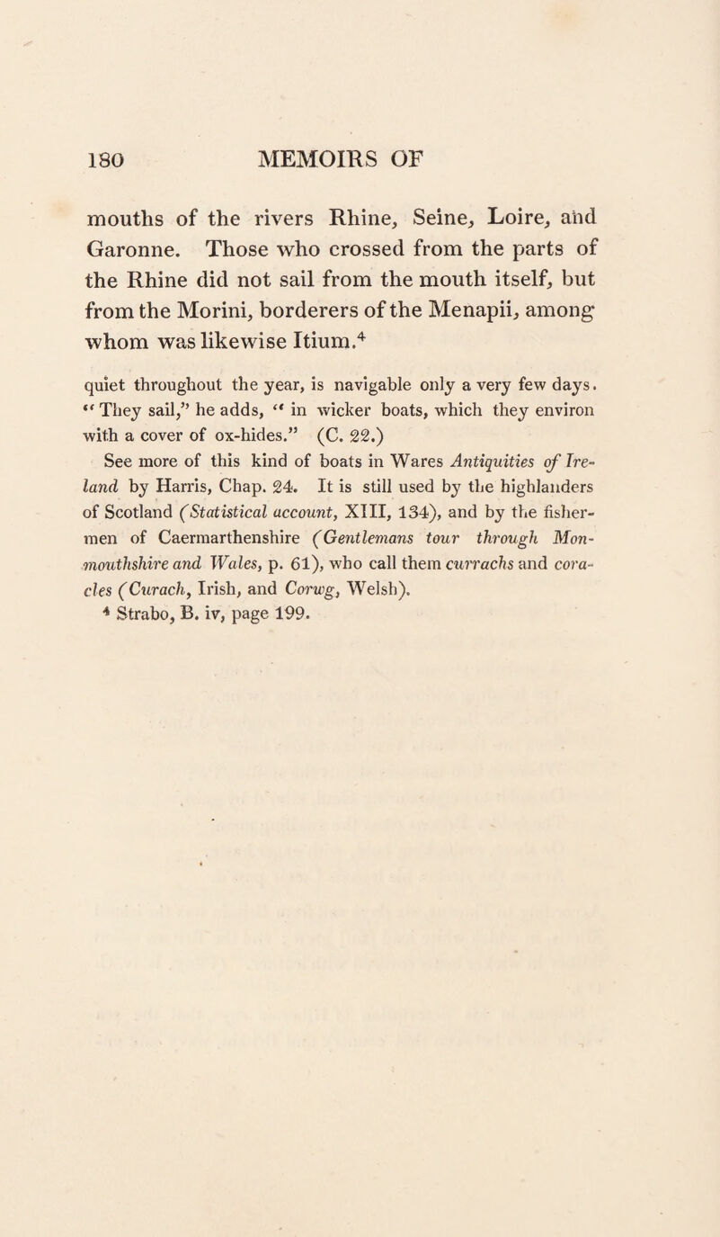 mouths of the rivers Rhine, Seine, Loire, ahd Garonne. Those who crossed from the parts of the Rhine did not sail from the mouth itself, but from the Morini, borderers of the Menapii, among whom was likewise Itium.'*^ quiet throughout the year, is navigable only a very few days. They sail,” he adds, in wicker boats, which they environ with a cover of ox-hides.” (C. 22.) See more of this kind of boats in Wares Antiquities of Ire¬ land by Harris, Chap. 24. It is still used by the highlanders of Scotland (Statistical account, XIII, 134), and by the fisher¬ men of Caermarthenshire (Gentlemans tour through Mon¬ mouthshire and Wales, p. 61), who call them ctt?Tac7?s and cora¬ cles (Curach, Irish, and Corwg, Welsh). * Strabo, B. iv, page 199.