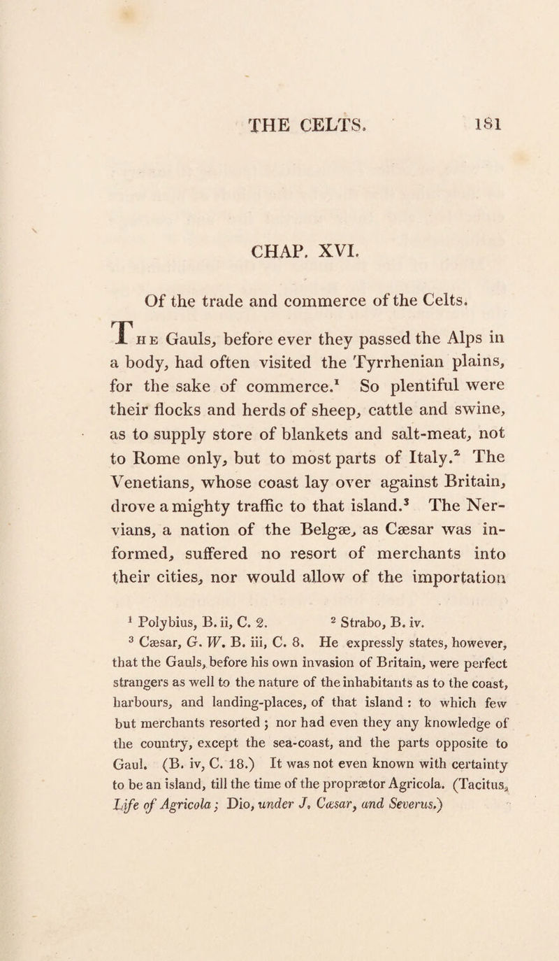 CHAP. XVI. Of the trade and commerce of the Celts. T H E Gauls, before ever they passed the Alps in a body, had often visited the Tyrrhenian plains, for the sake of commerce.* So plentiful were their flocks and herds of sheep, cattle and swine, as to supply store of blankets and salt-meat, not to Rome only, but to most parts of Italy.* The Venetians, whose coast lay over against Britain, drove a mighty traffic to that island.’ The Ner- vians, a nation of the Belgse, as Caesar was in¬ formed, suffered no resort of merchants into their cities, nor would allow of the importation ^ Polybius, B. ii, C. 2. ^ Strabo, B. iv. ^ Caesar, G. W. B. iii, C. 8, He expressly states, however, that the Gauls, before his own invasion of Britain, were perfect strangers as well to the nature of the inhabitants as to the coast, harbours, and landing-places, of that island : to which few but merchants resorted ; nor had even they any knowledge of the country, except the sea-coast, and the parts opposite to Gaul. (B. iv, C. 18.) It was not even known with certainty to be an island, till the time of the propr^tor Agricola. (Tacitus, Life of Agricola; Dio, under J, Ccesar, and Severus.}