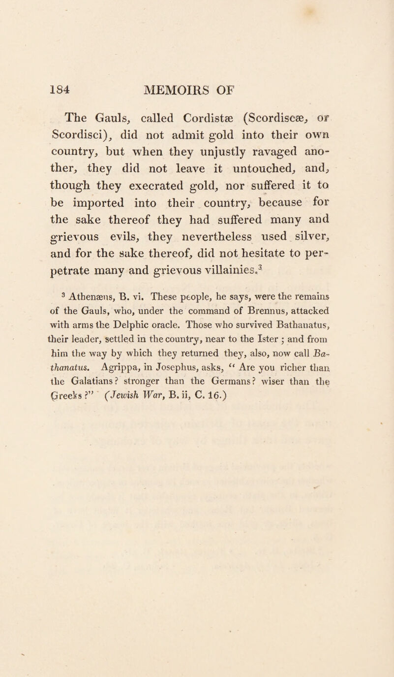 The Gauls, called Cordistse (Scordiseae, or Scordisci)^ did not admit gold into their own country, but when they unjustly ravaged ano¬ ther, they did not leave it untouched, and, though they execrated gold, nor suffered it to be imported into their country, because for the sake thereof they had suffered many and grievous evils, they nevertheless used silver, and for the sake thereof, did not hesitate to per¬ petrate many and grievous villainies,^ ^ Athenaens, B. vi. These people, he says, were the remains of the Gauls, who, under the command of Brennus, attacked with arms the Delphic oracle. Those who survived Bathanatus, their leader, settled in the country, near to the Ister ; and from him the way by which they returned they, also, now call Ba¬ thanatus. Agrippa, in Josephus, asks, “ Are you richer than the Galatians? stronger than the Germans? wiser than the Greeks ?’^ (Jewish War, B. ii, C. 16.)