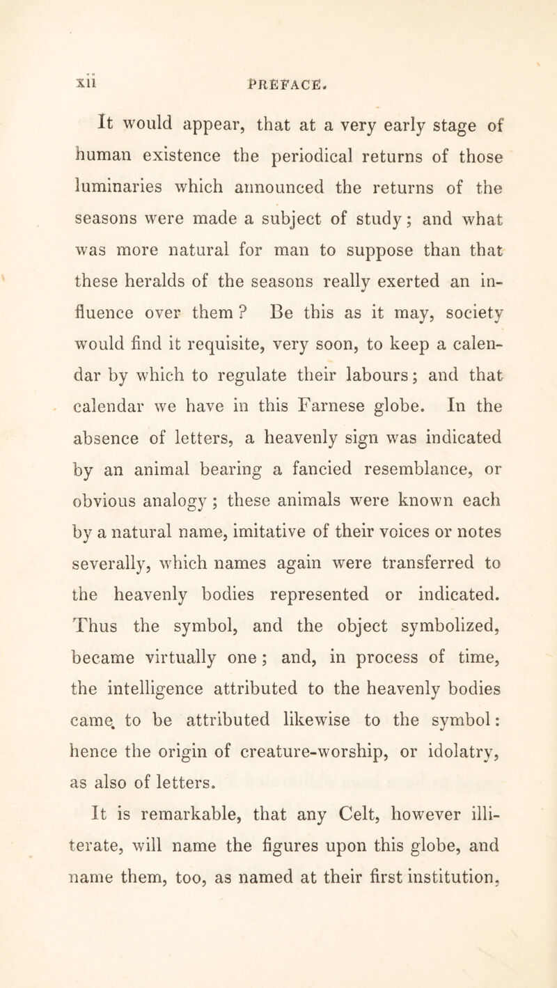 It would appear, that at a very early stage of human existence the periodical returns of those luminaries which announced the returns of the seasons were made a subject of study; and what was more natural for man to suppose than that these heralds of the seasons really exerted an in¬ fluence over them ? Be this as it may, society would find it requisite, very soon, to keep a calen¬ dar by which to regulate their labours; and that calendar we have in this Farnese globe. In the absence of letters, a heavenly sign was indicated by an animal bearing a fancied resemblance, or obvious analogy ; these animals were known each by a natural name, imitative of their voices or notes severally, which names again were transferred to the heavenly bodies represented or indicated. Thus the symbol, and the object symbolized, became virtually one; and, in process of time, the intelligence attributed to the heavenly bodies came, to be attributed likewise to the symbol: hence the origin of creature-worship, or idolatry, as also of letters. It is remarkable, that any Celt, however illi¬ terate, will name the figures upon this globe, and name them, too, as named at their first institution,