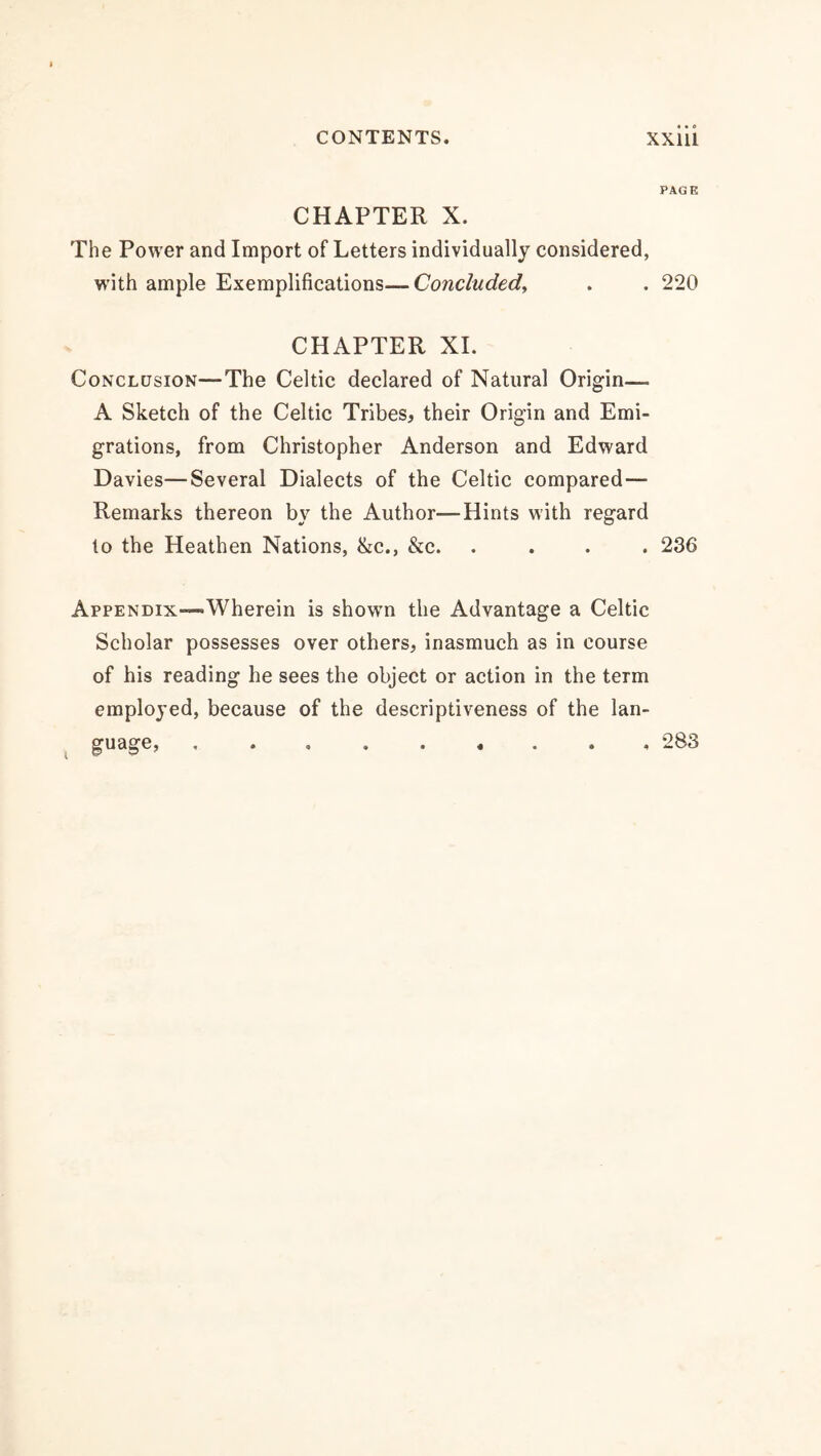 CHAPTER X. The Power and Import of Letters individually considered, with ample Exemplifications—Concluded, CHAPTER XI. Conclusion—The Celtic declared of Natural Origin— A Sketch of the Celtic Tribes, their Origin and Emi¬ grations, from Christopher Anderson and Edward Davies—Several Dialects of the Celtic compared— Remarks thereon by the Author—Hints with regard to the Heathen Nations, &c., &c. . AppENDix—Wherein is showm the Advantage a Celtic Scholar possesses over others, inasmuch as in course of his reading he sees the object or action in the term employed, because of the descriptiveness of the lan¬ guage, PAGE 220 236 283