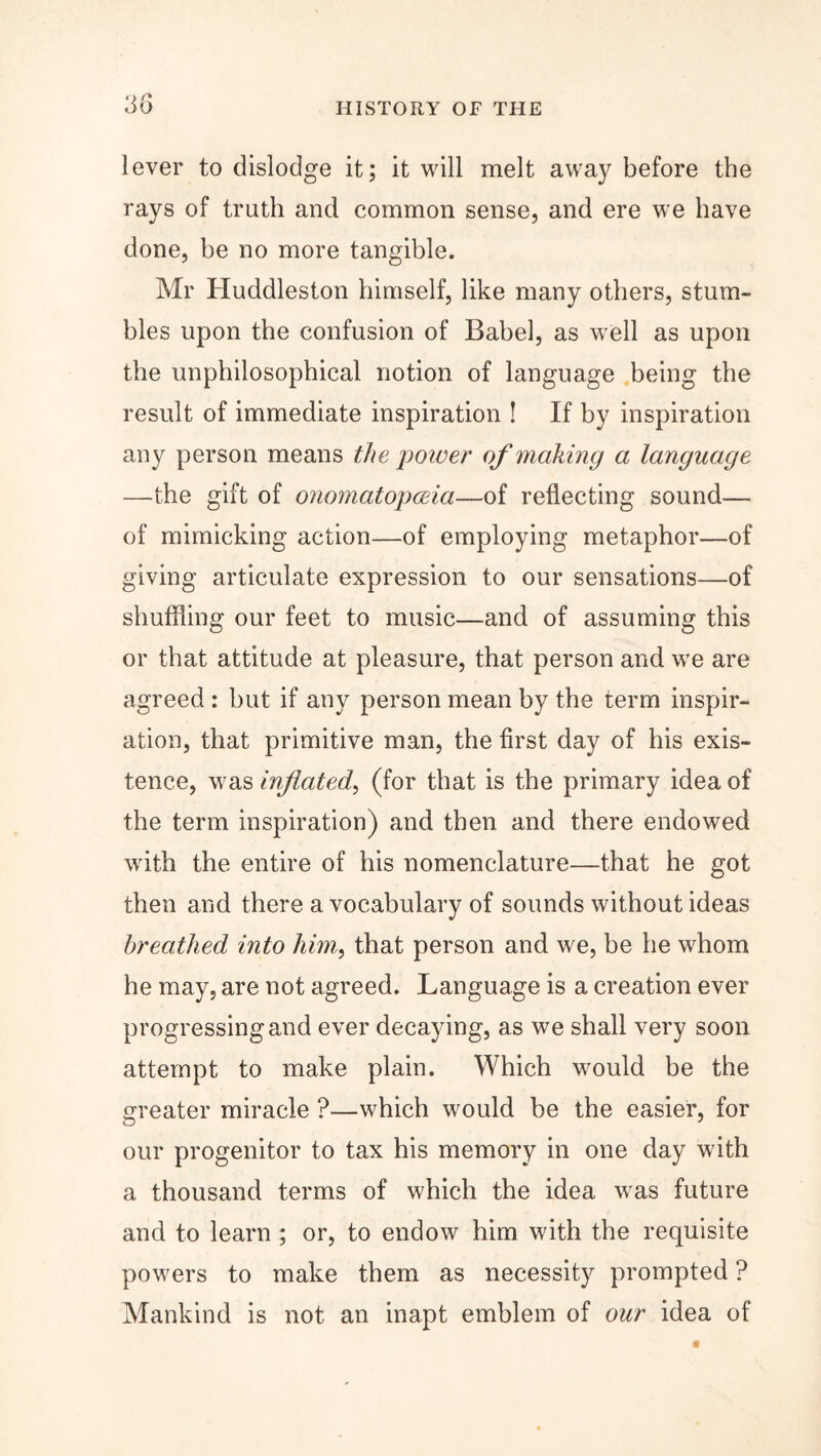 3G lever to dislodge it; it will melt away before the rays of truth and common sense, and ere we have done, he no more tangible. Mr Huddleston himself, like many others, stum¬ bles upon the confusion of Babel, as well as upon the unphilosophical notion of language being the result of immediate inspiration ! If by inspiration any person means the poioer of making a language —the gift of onomatopoeia—-oi reflecting sound— of mimicking action—of employing metaphor—of giving articulate expression to our sensations—of shuffling our feet to music—and of assuming this or that attitude at pleasure, that person and we are agreed : hut if any person mean by the term inspir¬ ation, that primitive man, the first day of his exis¬ tence, wTas inflated, (for that is the primary idea of the term inspiration) and then and there endowed with the entire of his nomenclature—that he got then and there a vocabulary of sounds without ideas breathed into him,, that person and we, he he whom he may, are not agreed. Language is a creation ever progressing and ever decaying, as we shall very soon attempt to make plain. Which would be the greater miracle ?—which would he the easier, for our progenitor to tax his memory in one day with a thousand terms of which the idea was future and to learn ; or, to endow him with the requisite powers to make them as necessity prompted ? Mankind is not an inapt emblem of our idea of
