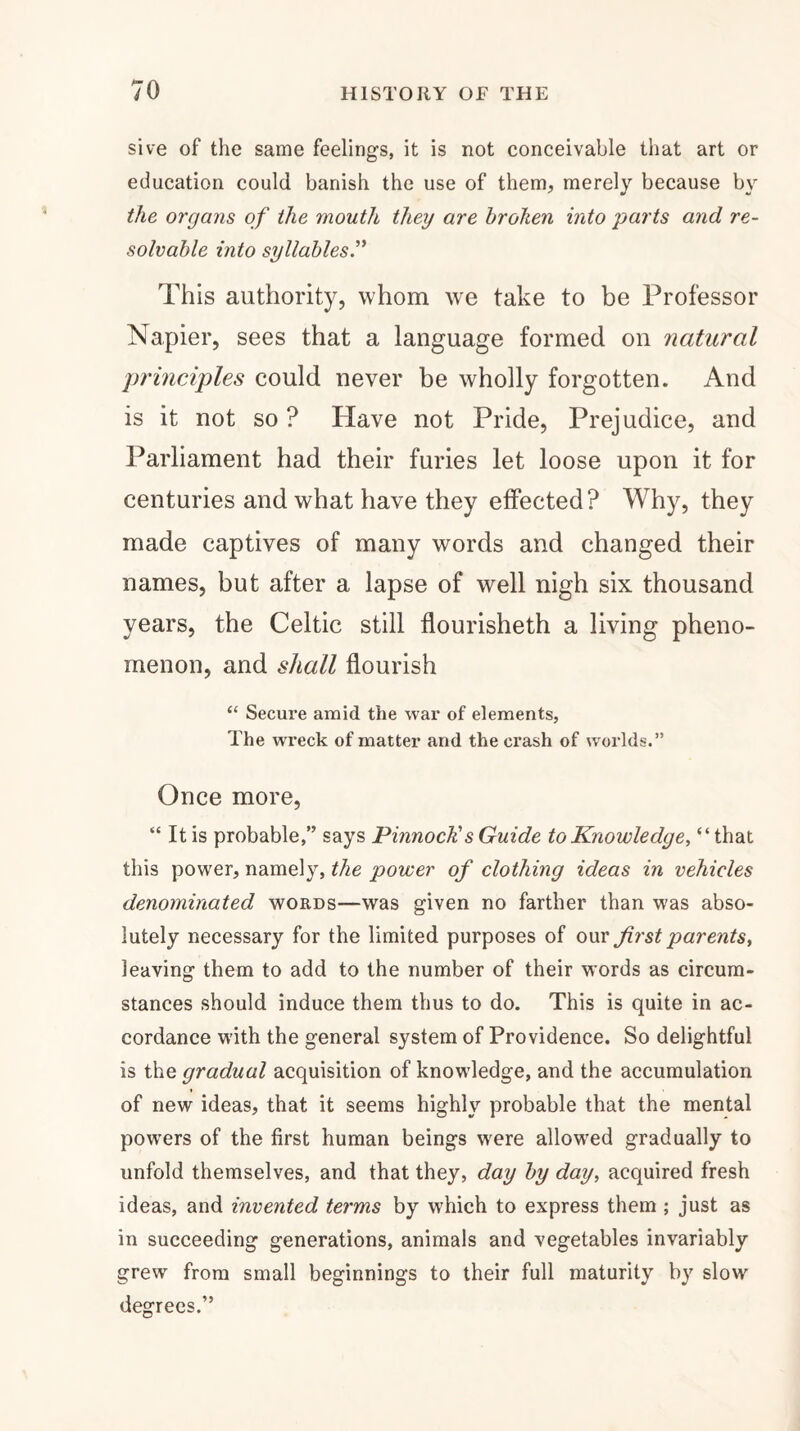 sive of the same feelings, it is not conceivable that art or education could banish the use of them, merely because by the organs of the mouth they are broken into parts and re¬ solvable into syllables.” This authority, whom we take to be Professor Napier, sees that a language formed on natural principles could never be wholly forgotten. And is it not so ? Idave not Pride, Prejudice, and Parliament had their furies let loose upon it for centuries and what have they effected? Why, they made captives of many words and changed their names, but after a lapse of well nigh six thousand years, the Celtic still flourisheth a living pheno¬ menon, and shall flourish “ Secure amid the war of elements, The wreck of matter and the crash of worlds.” Once more, “ It is probable,” says Pinnock's Guide to Knowledge, “that this power, namely, the power of clothing ideas in vehicles denominated words—was given no farther than was abso¬ lutely necessary for the limited purposes of our first parents, leaving them to add to the number of their words as circum¬ stances should induce them thus to do. This is quite in ac¬ cordance with the general system of Providence. So delightful is the gradual acquisition of knowledge, and the accumulation of new ideas, that it seems highly probable that the mental powers of the first human beings were allowed gradually to unfold themselves, and that they, day by day, acquired fresh ideas, and invented terms by which to express them ; just as in succeeding generations, animals and vegetables invariably grew from small beginnings to their full maturity by slow degrees.”