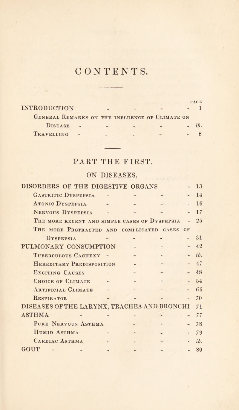 CONTENTS PAGE INTRODUCTION - - - - 1 General Remarks on the influence of Climate on Disease - - - - ib. Travelling - - - - 8 PART THE FIRST. ON DISEASES. DISORDERS OF THE DIGESTIVE ORGANS - 13 Gastritic Dyspepsia - - - - 14 Atonic Dyspepsia - - - 16 Nervous Dyspepsia - - - - 17 The more recent and simple cases of Dyspepsia - 25 The more Protracted and complicated cases of Dyspepsia - - - - 31 PULMONARY CONSUMPTION - - - 42 Tuberculous Cachexy - ib. Hereditary Predisposition - - -47 Exciting Causes - - - - 48 Choice of Climate - - - -54 Artificial Climate - - - - 66 Respirator - - - 70 DISEASES OF THE LARYNX, TRACHEA AND BRONCHI 71 ASTHMA - - - - - 77 Pure Nervous Asthma - - - 78 Humid Asthma - - - - 79 Cardiac Asthma - ib. GOUT - - - - - - 80