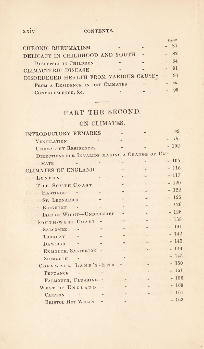 CHRONIC RHEUMATISM DELICACY IN CHILDHOOD AND YOUTH - Dyspepsia in Children CLIMACTERIC DISEASE DISORDERED HEALTH FROM VARIOUS CAUSES From a Residence in hot Climates Convalescence, &c. PAGE - 81 - 82 - 84 - 91 - 94 - ib. - 95 PART THE SECOND. ON CLIMATES. INTRODUCTORY REMARKS Ventilation Unhealthy Residences - 99 - ib. - 102 Directions for Invalids making a MATE CLIMATES OF ENGLAND London The South Coast Hastings St. Leonard’s Brighton Isle of Wight-—Undercliff South-west Coast - Salcombe Torquay Dawlish Exmouth, Salterton - Sidmouth - Cornwall, Land’s-End Penzance Falmouth, Flushing - West of England Clifton Bristol Hot Wells Change of Cli- - 105 - ] 16 - 117 - 120 - 122 - 125 - 126 - 128 - 138 - 141 - 142 - 143 - 144 - 145 - 150 - 151 - 156 - 160 - 161 - 163