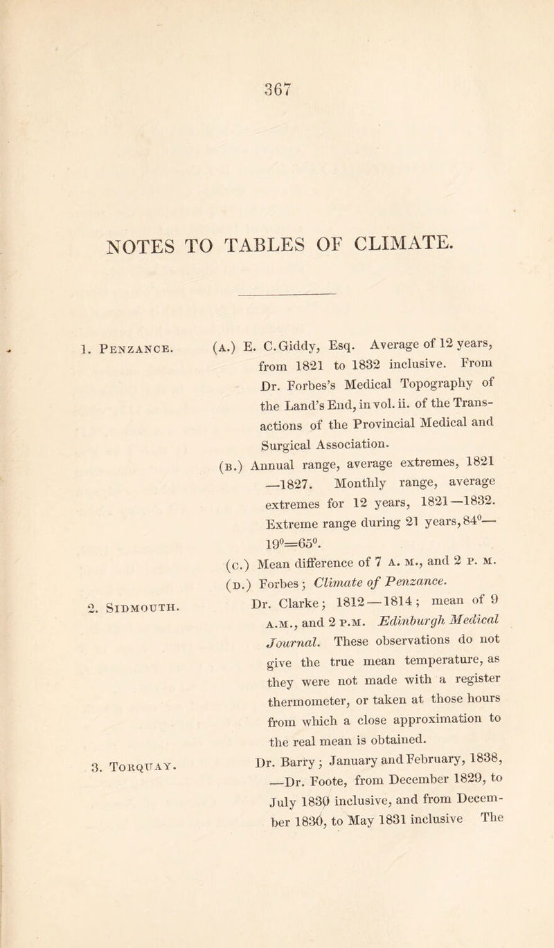 NOTES 1. Penzance. 2. SlDMOUTH. 3. Torquay. TO TABLES OF CLIMATE. (A.) E. C. Giddy, Esq. Average of 12 years, from 1821 to 1832 inclusive. From Dr. Forbes’s Medical Topography of the Land’s End, in vol. ii. of the Trans- actions of the Provincial Medical and Surgical Association. (b.) Annual range, average extremes, 1821 —1827. Monthly range, average extremes for 12 years, 1821 1832. Extreme range during 21 years, 84° 190=65°. (c.) Mean difference of 7 a. m., and 2 p. m. (d.) Forbes; Climate of Penzance. Dr. Clarke; 1812 — 1814; mean of 9 a.m., and 2 p.m. Edinburgh Medical Journal. These observations do not give the true mean temperature, as they were not made with a register thermometer, or taken at those hours from which a close approximation to the real mean is obtained. Dr. Barry; January and February, 1838, Dr. Foote, from December 1829, to July 1839 inclusive, and from Decem- ber 183$, to May 1831 inclusive The