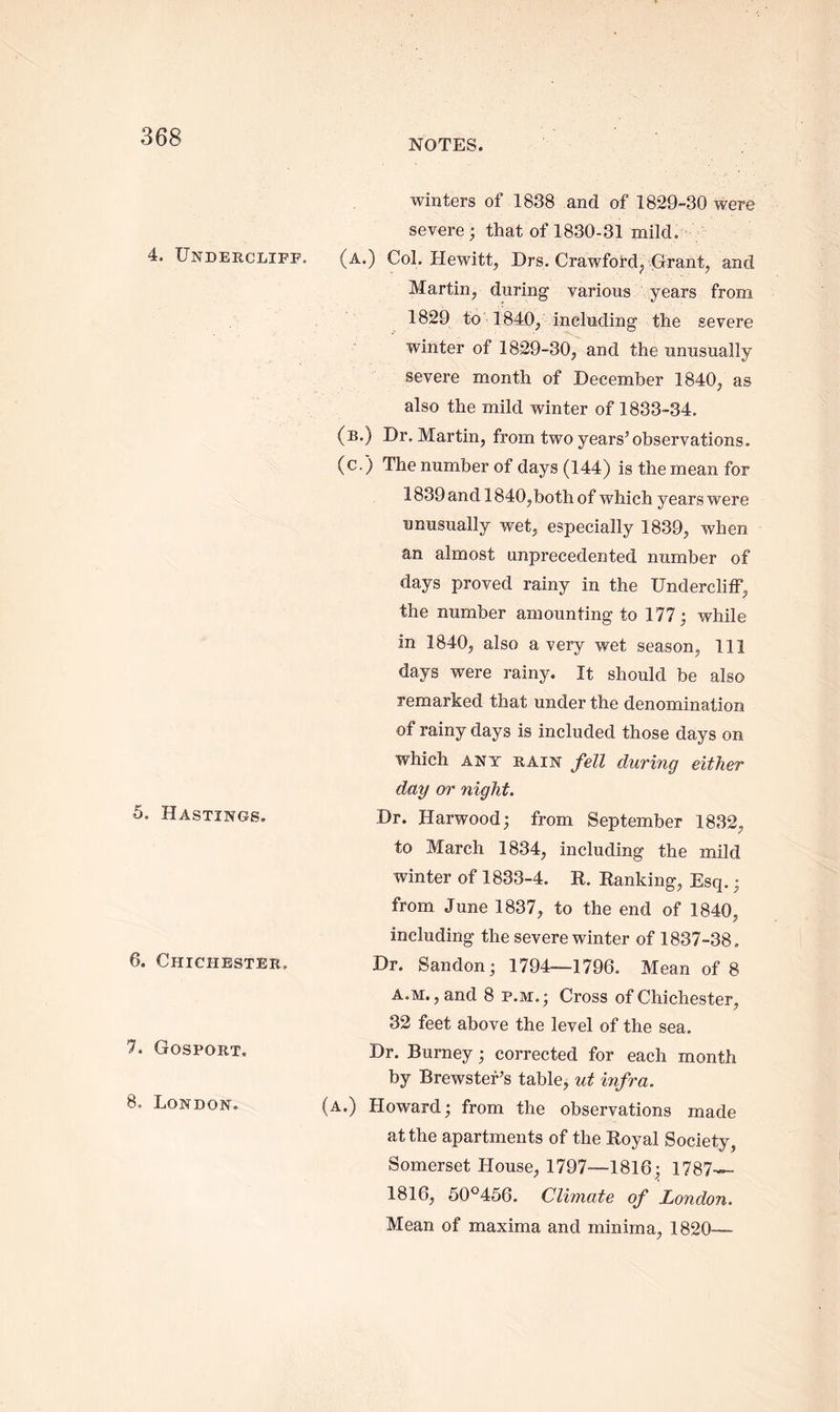 NOTES. 4. Undercliff. 5. Hastings. 6. Chichester. 7. Gosport. 8. London. winters of 1838 and of 1829-30 were severe; that of 1830-31 mild. (a.) Col. Hewitt, Drs. Crawford, Grant, and Martin, during various years from 1829 to 1840, including the severe winter of 1829-30, and the unusually severe month of December 1840, as also the mild winter of 1833-34. (b.) Dr, Martin, from two years’observations, (c.) The number of days (144) is the mean for 1839 and 1840,both of which years were unusually wet, especially 1839, when an almost unprecedented number of days proved rainy in the Undercliff, the number amounting to 177; while in 1840, also a very wet season, 111 days were rainy. It should be also remarked that under the denomination of rainy days is included those days on which ANT RAIN fell during either day or night. Dr. Harwood; from September 1832, to March 1834, including the mild winter of 1833-4. R. Ranking, Esq.; from June 1837, to the end of 1840, including the severe winter of 1837-38, Dr. Sandon; 1794—1796. Mean of 8 a.m. , and 8 p.m.; Cross of Chichester, 32 feet above the level of the sea. Dr. Burney; corrected for each month by Brewster’s table, ut infra. (a.) Howard; from the observations made at the apartments of the Royal Society, Somerset House, 1797—1816; 1787— 1816, 50°456. Climate of London. Mean of maxima and minima, 1820—