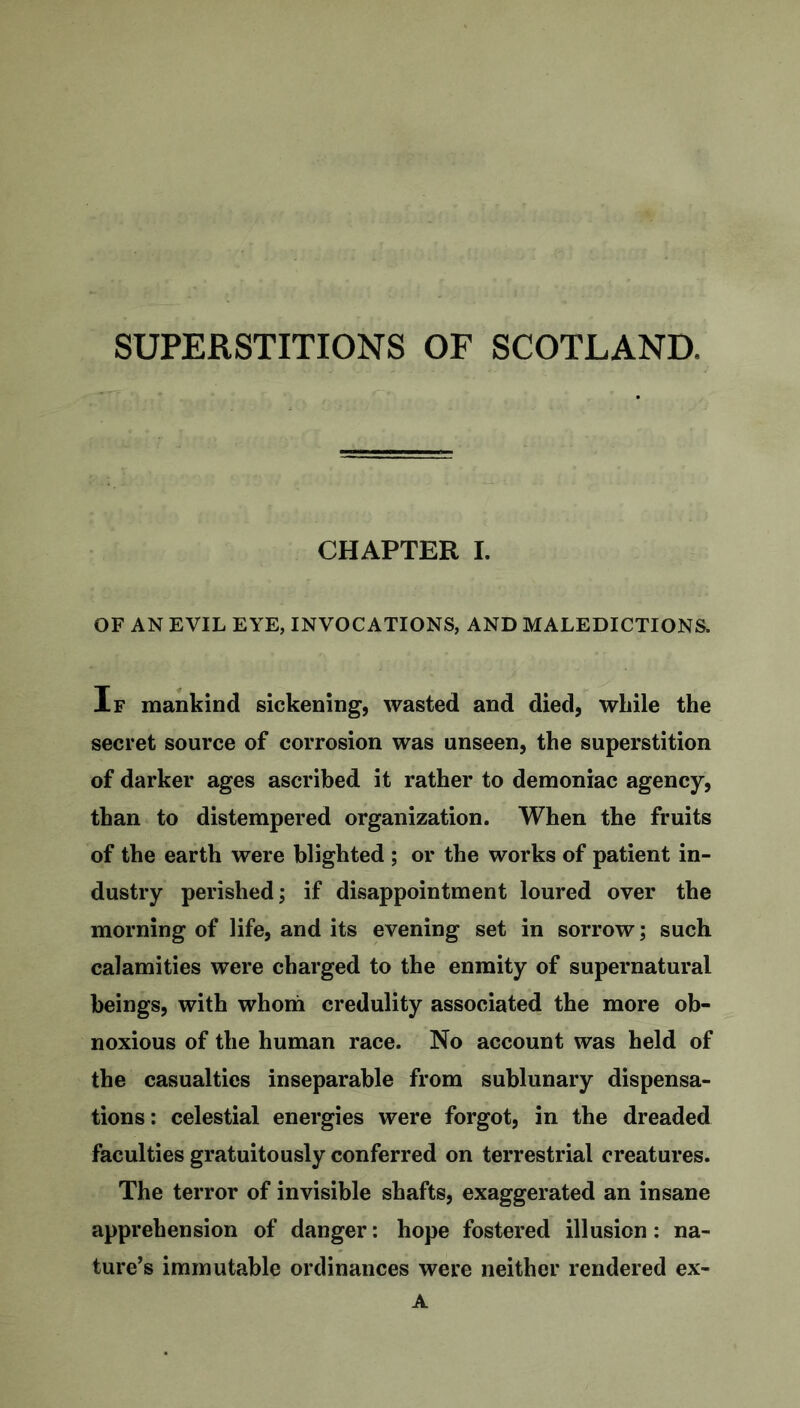 SUPERSTITIONS OF SCOTLAND, CHAPTER I. OF AN EVIL EYE, INVOCATIONS, AND MALEDICTIONS. If mankind sickening, wasted and died, while the secret source of corrosion was unseen, the superstition of darker ages ascribed it rather to demoniac agency, than to distempered organization. When the fruits of the earth were blighted ; or the works of patient in- dustry perished; if disappointment loured over the morning of life, and its evening set in sorrow; such calamities were charged to the enmity of supernatural beings, with whom credulity associated the more ob- noxious of the human race. No account was held of the casualties inseparable from sublunary dispensa- tions: celestial energies were forgot, in the dreaded faculties gratuitously conferred on terrestrial creatures. The terror of invisible shafts, exaggerated an insane apprehension of danger: hope fostered illusion: na- ture’s immutable ordinances were neither rendered ex- A