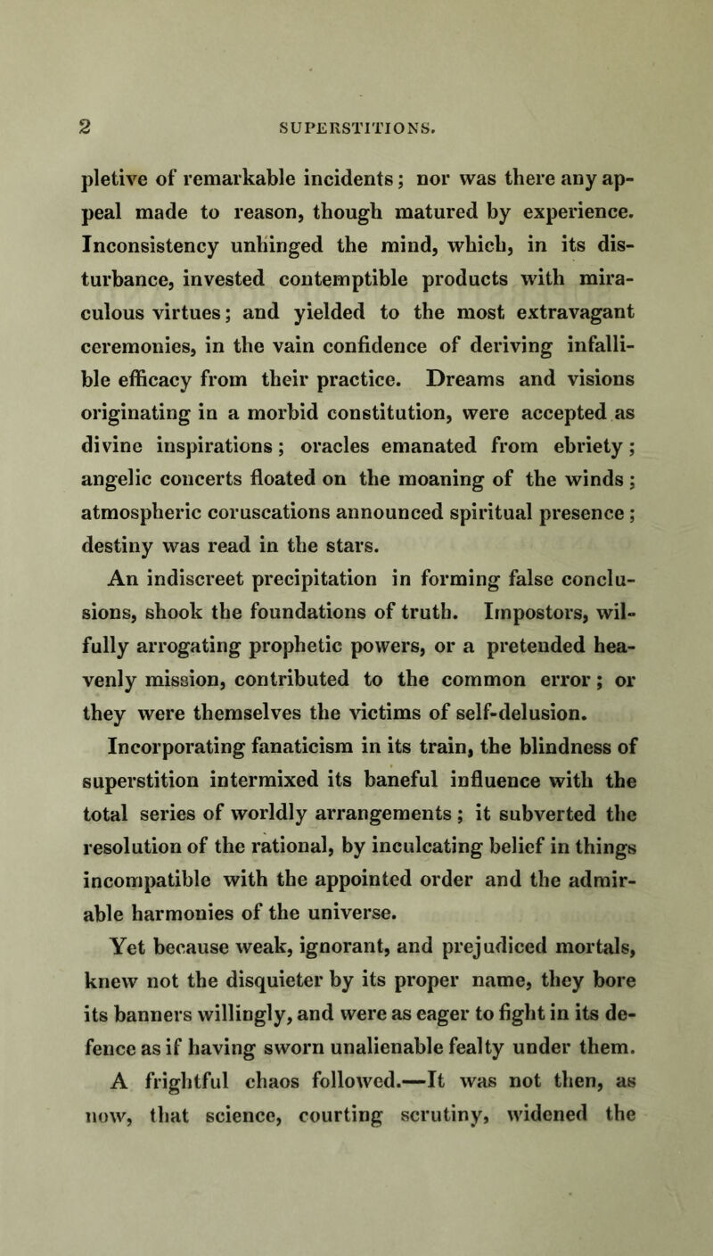 pletive of remarkable incidents; nor was there any ap- peal made to reason, though matured by experience. Inconsistency unhinged the mind, which, in its dis- turbance, invested contemptible products with mira- culous virtues; and yielded to the most extravagant ceremonies, in the vain confidence of deriving infalli- ble efficacy from their practice. Dreams and visions originating in a morbid constitution, were accepted as divine inspirations; oracles emanated from ebriety; angelic concerts floated on the moaning of the winds ; atmospheric coruscations announced spiritual presence ; destiny was read in the stars. An indiscreet precipitation in forming false conclu- sions, shook the foundations of truth. Impostors, wil- fully arrogating prophetic powers, or a pretended hea- venly mission, contributed to the common error; or they were themselves the victims of self-delusion. Incorporating fanaticism in its train, the blindness of superstition intermixed its baneful influence with the total series of worldly arrangements ; it subverted the resolution of the rational, by inculcating belief in things incompatible with the appointed order and the admir- able harmonies of the universe. Yet because weak, ignorant, and prejudiced mortals, knew not the disquieter by its proper name, they bore its banners willingly, and were as eager to fight in its de- fence as if having sworn unalienable fealty under them. A frightful chaos followed.—It was not then, as now, that science, courting scrutiny, widened the