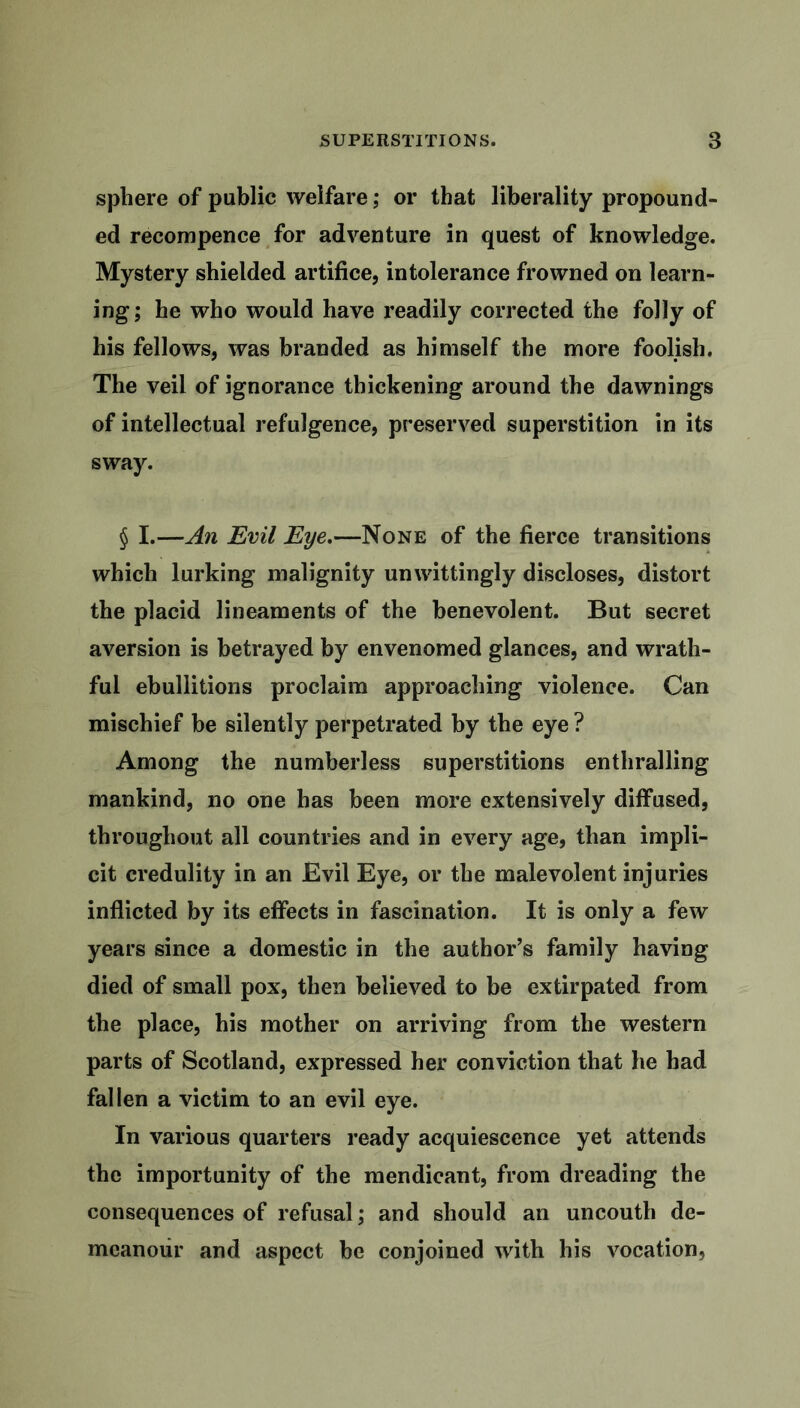 sphere of public welfare; or that liberality propound- ed recompence for adventure in quest of knowledge. Mystery shielded artifice, intolerance frowned on learn- ing; he who would have readily corrected the folly of his fellows, was branded as himself the more foolish. The veil of ignorance thickening around the dawnings of intellectual refulgence, preserved superstition in its sway. § I.—An Evil Eye.—None of the fierce transitions which lurking malignity unwittingly discloses, distort the placid lineaments of the benevolent. But secret aversion is betrayed by envenomed glances, and wrath- ful ebullitions proclaim approaching violence. Can mischief be silently perpetrated by the eye ? Among the numberless superstitions enthralling mankind, no one has been more extensively diffused, throughout all countries and in every age, than impli- cit credulity in an Evil Eye, or the malevolent injuries inflicted by its effects in fascination. It is only a few years since a domestic in the author’s family having died of small pox, then believed to be extirpated from the place, his mother on arriving from the western parts of Scotland, expressed her conviction that he had fallen a victim to an evil eye. In various quarters ready acquiescence yet attends the importunity of the mendicant, from dreading the consequences of refusal; and should an uncouth de- meanour and aspect be conjoined with his vocation.