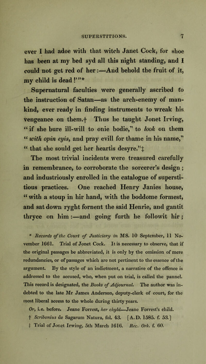 ever I had adoe with that witch Janet Cock, for shoe has been at my bed syd all this night standing, and I could not get red of her:—And behold the fruit of it, my child is dead !’”* Supernatural faculties were generally ascribed fo the instruction of Satan—as the arch-enemy of man- kind, ever ready in finding instruments to wreak his vengeance on them.f Thus he taught Jonet Irving, “ if she bure ill-will to onie bodie,” to look on them “ with opin eyis, and pray evill for thame in his name,” <e that she sould get her heartis desyre.,JJ The most trivial incidents were treasured carefully in remembrance, to corroborate the sorcerer’s design ; and industriously enrolled in the catalogue of supersti- tious practices. One reached Henry Janies house, <c with a stoup in hir hand, with the boddome formest, and sat down ryght foment the said Henrie, and gantit thryce on him :—and going furth he followit hir ; * Records of the Court of Justiciary in MS. 10 September, 11 No- vember 1661. Trial of Jonet Cock. It is necessary to observe, that if the original passages be abbreviated, it is only by the omission of mere redundancies, or of passages which are not pertinent to the essence of the argument. By the style of an indictment, a narrative of the offence is addressed to the accused, who, when put on trial, is called the pannel. This record is designated, the Books of Adjournal. The author was in- debted to the late Mr James Anderson, deputy-clerk of court, for the most liberal access to the whole during thirty years. Or, i.e. before. Jeane Forrest, her chyld—Jeane Forrest’s child, f Scribonius de Sagarum Natura, fol. 43. [A.D. 1585. f. 53.] J Trial of Jonet Irwing, 5th March 1616. Rec. Ork. f. 60.