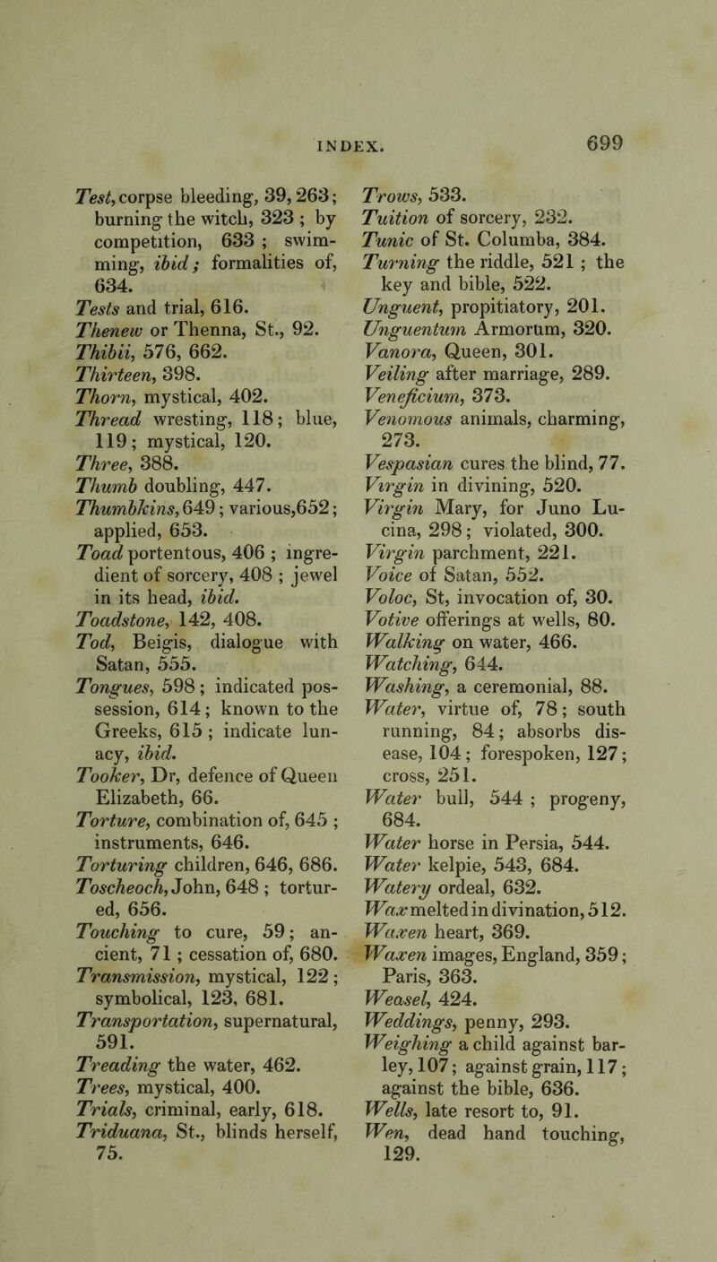 Test, corpse bleeding, 39,263; burning the witch, 323 ; by competition, 633 ; swim- ming, ibid; formalities of, 634. Tests and trial, 616. Thenew or Thenna, St., 92. Thibii, 576, 662. Thirteen, 398. Thorn, mystical, 402. Thread wresting, 118; blue, 119; mystical, 120. Three, 388. Thumb doubling, 447. Thumbkins, 649; various,652; applied, 653. Toad portentous, 406 ; ingre- dient of sorcery, 408 ; jewel in its head, ibid. Toadstone, 142, 408. Tod, Beigis, dialogue with Satan, 555. Tongues, 598 ; indicated pos- session, 614 ; known to the Greeks, 615 ; indicate lun- acy, ibid. Tooker, Dr, defence of Queen Elizabeth, 66. Torture, combination of, 645 ; instruments, 646. Torturing children, 646, 686. Toscheoch, John, 648 ; tortur- ed, 656. Touching to cure, 59; an- cient, 71; cessation of, 680. Transmission, mystical, 122 ; symbolical, 123, 681. Transportation, supernatural, 591. Treading the water, 462. Trees, mystical, 400. Trials, criminal, early, 618. Triduana, St., blinds herself, 75. Trows, 533. Tuition of sorcery, 232. Tunic of St. Columba, 384. Turning the riddle, 521 ; the key and bible, 522. Unguent, propitiatory, 201. Unguentmn Armorum, 320. Vanora, Queen, 301. Veiling after marriage, 289. Veneficium, 373. Venomous animals, charming, 273. Vespasian cures the blind, 77. Virgin in divining, 520. Virgin Mary, for Juno Lu- cina, 298; violated, 300. Virgin parchment, 221. Voice of Satan, 552. Voloc, St, invocation of, 30. Votive offerings at wells, 80. Walking on water, 466. Watching, 644. Washing, a ceremonial, 88. Water, virtue of, 78; south running, 84; absorbs dis- ease, 104 ; forespoken, 127; cross, 251. Water bull, 544 ; progeny, 684. Water horse in Persia, 544. Water kelpie, 543, 684. Watery ordeal, 632. Wax melted in divination, 512. Waxen heart, 369. Waxen images, England, 359; Paris, 363. Weasel, 424. Weddings, penny, 293. Weighing a child against bar- ley, 107; against grain, 117; against the bible, 636. Wells, late resort to, 91. Wen, dead hand touching, 129.