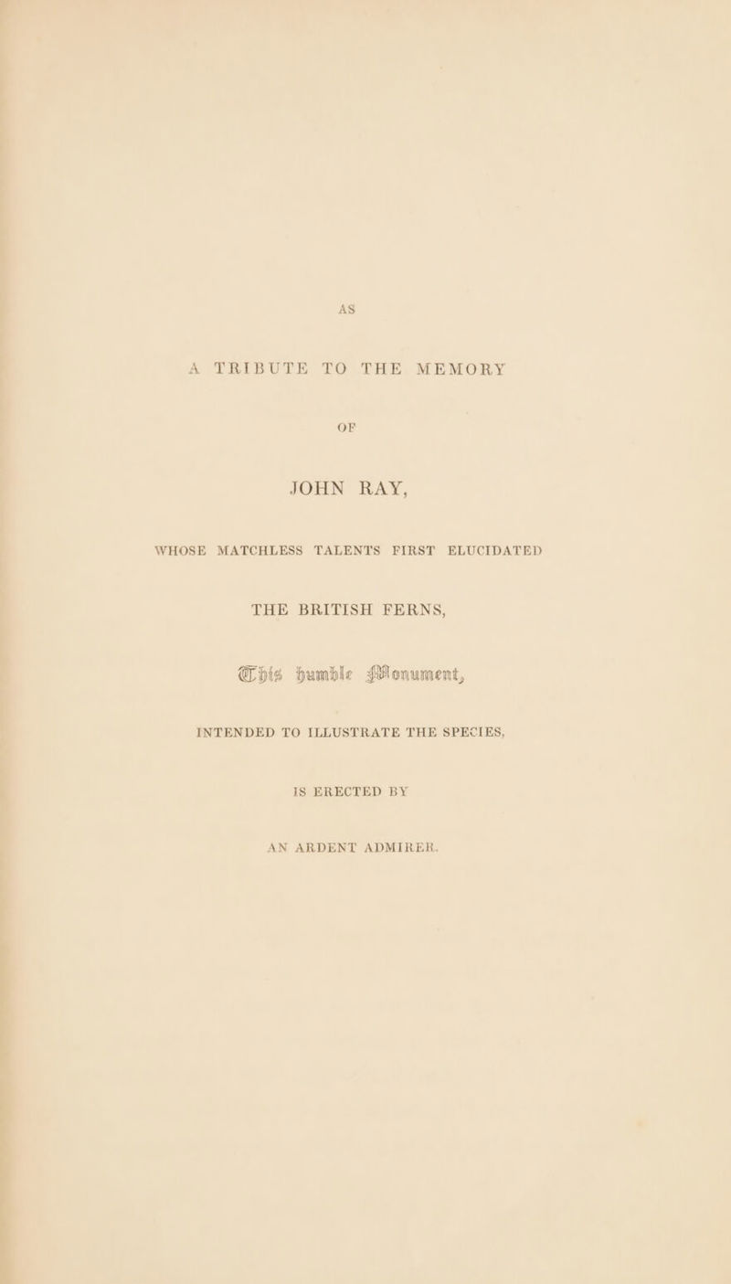 -, +o AS A TRIBUTE TO THE MEMORY OF JOHN RAY, WHOSE MATCHLESS TALENTS FIRST ELUCIDATED THE BRITISH FERNS, This humble Monument, INTENDED TO omnes THE SPECIES, IS ERECTED BY AN ARDENT ADMIRER.