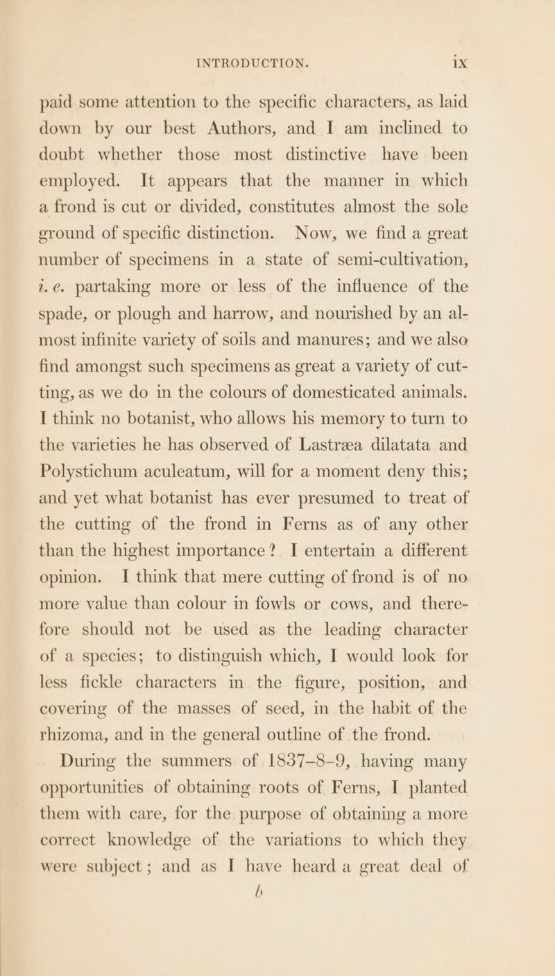 paid some attention to the specific characters, as laid down by our best Authors, and I am inclined to doubt whether those most distinctive have been employed. It appears that the manner in which a frond is cut or divided, constitutes almost the sole eround of specific distinction. Now, we find a great number of specimens in a state of semi-cultivation, 2.@. partaking more or less of the influence of the spade, or plough and harrow, and nourished by an al- most infinite variety of soils and manures; and we also find amongst such specimens as great a variety of cut- ting, as we do in the colours of domesticated animals. I think no botanist, who allows his memory to turn to the varieties he has observed of Lastrzea dilatata and Polystichum aculeatum, will for a moment deny this; and yet what botanist has ever presumed to treat of the cutting of the frond in Ferns as of any other than the highest importance? I entertain a different opinion. I think that mere cutting of frond is of no more value than colour in fowls or cows, and there- fore should not be used as the leading character of a species; to distinguish which, I would look for less fickle characters in the figure, position, and covering of the masses of seed, in the habit of the rhizoma, and in the general outline of the frond. During the summers of 1837-8-9, having many opportunities of obtaining roots of Ferns, I planted them with care, for the purpose of obtaining a more correct knowledge of the variations to which they were subject; and as I have heard a great deal of h