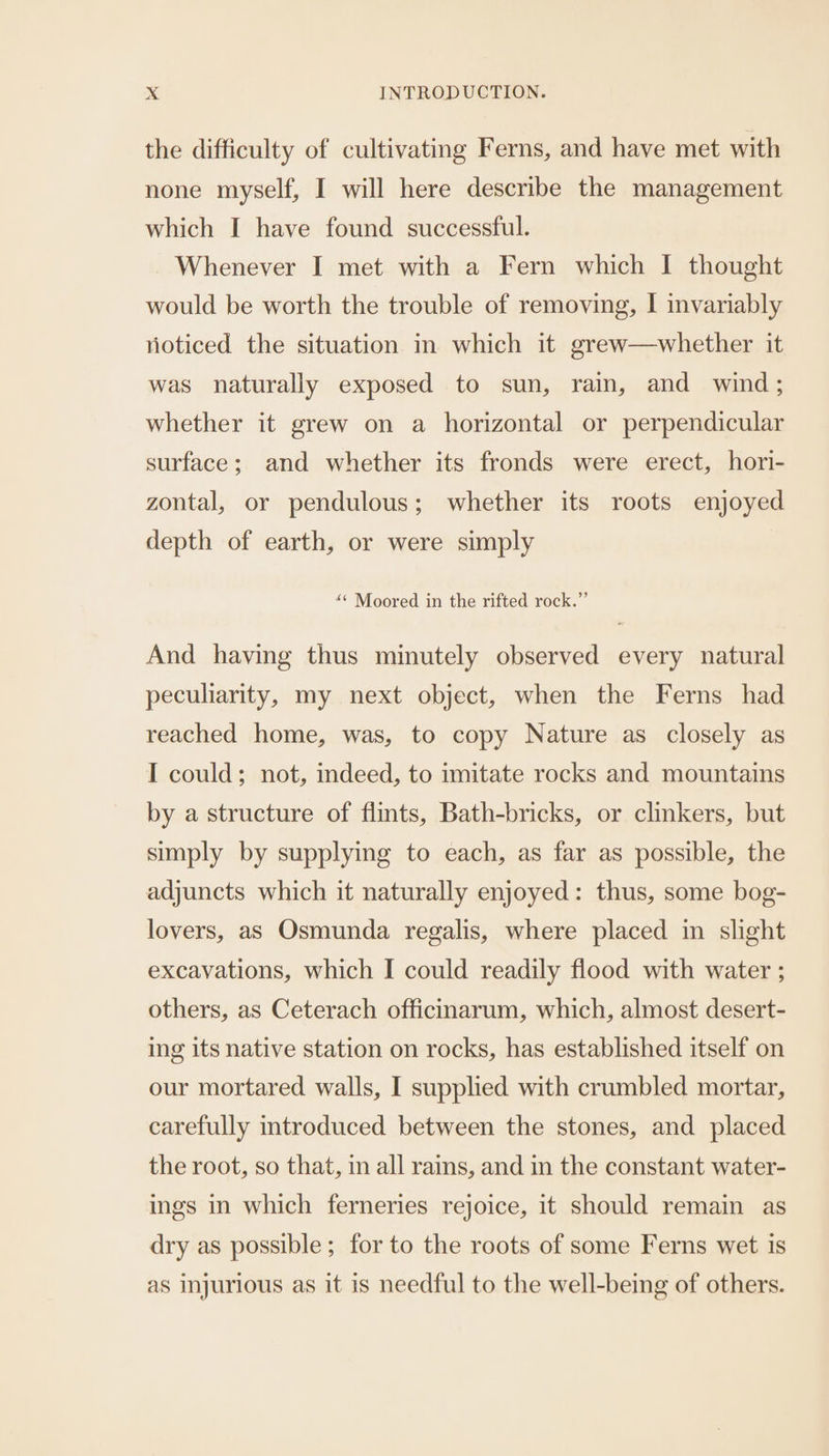 the difficulty of cultivating Ferns, and have met with none myself, I will here describe the management which I have found successful. Whenever I met with a Fern which I thought would be worth the trouble of removing, I invariably vioticed the situation in which it grew—whether it was naturally exposed to sun, rain, and wind; whether it grew on a horizontal or perpendicular surface; and whether its fronds were erect, hori- zontal, or pendulous; whether its roots enjoyed depth of earth, or were simply “¢ Moored in the rifted rock.”’ And having thus minutely observed every natural peculiarity, my next object, when the Ferns had reached home, was, to copy Nature as closely as I could; not, indeed, to imitate rocks and mountains by a structure of flints, Bath-bricks, or clinkers, but simply by supplying to each, as far as possible, the adjuncts which it naturally enjoyed: thus, some bog- lovers, as Osmunda regalis, where placed in slight excavations, which I could readily flood with water ; others, as Ceterach officinarum, which, almost desert- ing its native station on rocks, has established itself on our mortared walls, I supplied with crumbled mortar, carefully introduced between the stones, and placed the root, so that, in all rains, and in the constant water- ings in which ferneries rejoice, it should remain as dry as possible; for to the roots of some Ferns wet is as injurious as it is needful to the well-being of others.