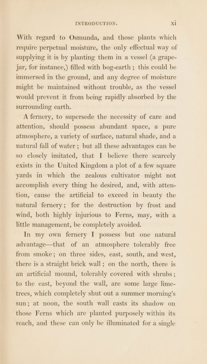 With regard to Osmunda, and those plants which require perpetual moisture, the only effectual way of supplying it is by planting them in a vessel (a grape- jar, for istance,) filled with bog-earth ; this could be immersed in the ground, and any degree of moisture might be maintained without trouble, as the vessel would prevent it from being rapidly absorbed by the surrounding earth. A fernery, to supersede the necessity of care and attention, should possess abundant space, a pure atmosphere, a variety of surface, natural shade, and a natural fall of water ; but all these advantages can be so closely imitated, that I believe there scarcely exists in the United Kingdom a plot of a few square yards in which the zealous cultivator might not accomplish every thing he desired, and, with atten- tion, cause the artificial to exceed in beauty the natural fernery; for the destruction by frost and wind, both highly injurious to Ferns, may, with a little management, be completely avoided. In my own fernery I possess but one natural advantage—that of an atmosphere tolerably free from smoke; on three sides, east, south, and west, there is a straight brick wall; on the north, there is an artificial mound, tolerably covered with shrubs ; to the east, beyond the wall, are some large lime- trees, which completely shut out a summer morning’s sun; at noon, the south wall casts its shadow on those Ferns which are planted purposely within its reach, and these can only be illuminated for a single